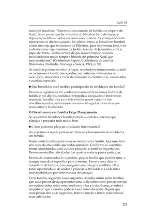 Lição 26

tradições natalinas: “Fazemos uma reunião de família na véspera do
Natal. Sinto prazer em ler a história do Natal no livro de Lucas, e
depois meus filhos e netos encenam essa história. As crianças adoram
representar os diversos papéis. No último Natal, o Presidente Kimball
vestiu um traje que trouxemos da Palestina, para representar José, e eu
vesti-me num traje feminino da Judéia, trazido de Jerusalém, e fiz o
papel de Maria. Tenho certeza de que nossos netos e bisnetos
recordarão por muito tempo a história do primeiro Natal que
respresentaram.” (Conference Report, Conferência de área da
Dinamarca, Finlândia, Noruega e Suécia, 1974, p. 58)
As famílias podem estreitar os laços, reunindo-se formalmente quando
os recém-nascidos são abençoados, em batismos, ordenações ao
sacerdócio, despedida e volta de missionários, formaturas, casamentos
e ocasiões especiais.
 Que benefícios você recebeu participando de atividades em família?
Devemos registrar as atividades bem-sucedidas na nossa história da
família e nos diários, incluindo fotografias adequadas e lembranças
especiais. Ao olharmos para trás e lembrarmos o quanto nos
divertimos juntos, sentir-nos-emos mais achegados e veremos que
nosso amor é fortalecido.
O Divertimento em Família Exige Planejamento
Se quisermos atividades familiares bem-sucedidas, teremos que
planejar e preparar tudo muito bem.
 Como podemos planejar atividades interessantes?
As sugestões a seguir podem ser úteis no planejamento de atividades
em família:
Numa noite familiar, junto com os membros da família, faça uma lista
dos tipos de atividades que todos apreciam. Conforme as sugestões
forem consideradas, seus autores passarão a sentir-se importantes.
Devem-se escolher atividades das quais a maioria possa participar.
Depois de examinadas as sugestões, peça à família que escolha uma, e
marque uma data específica para a mesma. Escreva essa data no
calendário da família, para assegurar que não gere conflitos. Dê a
todos oportunidade de ajudar a planejar a atividade e a cada um a
responsabilidade por determinada designação.
Certa família, seguindo essas sugestões, decidiu, numa noite familiar,
que cada pessoa devia apresentar uma idéia sobre como prestar serviço
aos outros; outra sobre como melhorar o lar e a vizinhança, e outra a
respeito do que a família poderia fazer como diversão. Depois que
cada pessoa deu suas sugestões, houve votação e foram selecionadas
estas atividades:

                                                                    225
 