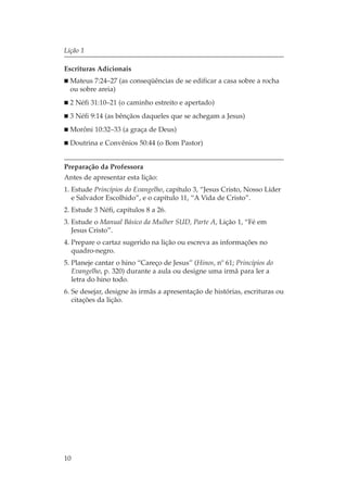 Lição 1

Escrituras Adicionais
  Mateus 7:24–27 (as conseqüências de se edificar a casa sobre a rocha
  ou sobre areia)
  2 Néfi 31:10–21 (o caminho estreito e apertado)
  3 Néfi 9:14 (as bênçãos daqueles que se achegam a Jesus)
  Morôni 10:32–33 (a graça de Deus)
  Doutrina e Convênios 50:44 (o Bom Pastor)


Preparação da Professora
Antes de apresentar esta lição:
1. Estude Princípios do Evangelho, capítulo 3, “Jesus Cristo, Nosso Líder
   e Salvador Escolhido”, e o capítulo 11, “A Vida de Cristo”.
2. Estude 3 Néfi, capítulos 8 a 26.
3. Estude o Manual Básico da Mulher SUD, Parte A, Lição 1, “Fé em
   Jesus Cristo”.
4. Prepare o cartaz sugerido na lição ou escreva as informações no
   quadro-negro.
5. Planeje cantar o hino “Careço de Jesus” (Hinos, nº 61; Princípios do
   Evangelho, p. 320) durante a aula ou designe uma irmã para ler a
   letra do hino todo.
6. Se desejar, designe às irmãs a apresentação de histórias, escrituras ou
   citações da lição.




10
 