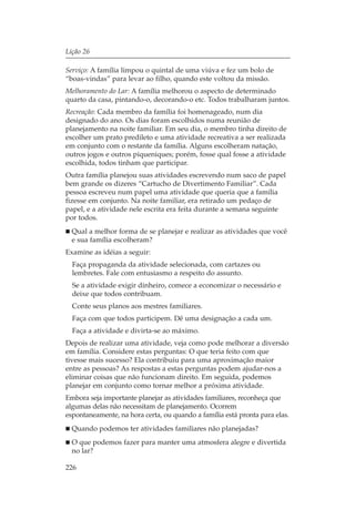Lição 26

Serviço: A família limpou o quintal de uma viúva e fez um bolo de
“boas-vindas” para levar ao filho, quando este voltou da missão.
Melhoramento do Lar: A família melhorou o aspecto de determinado
quarto da casa, pintando-o, decorando-o etc. Todos trabalharam juntos.
Recreação: Cada membro da família foi homenageado, num dia
designado do ano. Os dias foram escolhidos numa reunião de
planejamento na noite familiar. Em seu dia, o membro tinha direito de
escolher um prato predileto e uma atividade recreativa a ser realizada
em conjunto com o restante da família. Alguns escolheram natação,
outros jogos e outros piqueniques; porém, fosse qual fosse a atividade
escolhida, todos tinham que participar.
Outra família planejou suas atividades escrevendo num saco de papel
bem grande os dizeres “Cartucho de Divertimento Familiar”. Cada
pessoa escreveu num papel uma atividade que queria que a família
fizesse em conjunto. Na noite familiar, era retirado um pedaço de
papel, e a atividade nele escrita era feita durante a semana seguinte
por todos.
  Qual a melhor forma de se planejar e realizar as atividades que você
  e sua família escolheram?
Examine as idéias a seguir:
  Faça propaganda da atividade selecionada, com cartazes ou
  lembretes. Fale com entusiasmo a respeito do assunto.
  Se a atividade exigir dinheiro, comece a economizar o necessário e
  deixe que todos contribuam.
  Conte seus planos aos mestres familiares.
  Faça com que todos participem. Dê uma designação a cada um.
  Faça a atividade e divirta-se ao máximo.
Depois de realizar uma atividade, veja como pode melhorar a diversão
em família. Considere estas perguntas: O que teria feito com que
tivesse mais sucesso? Ela contribuiu para uma aproximação maior
entre as pessoas? As respostas a estas perguntas podem ajudar-nos a
eliminar coisas que não funcionam direito. Em seguida, podemos
planejar em conjunto como tornar melhor a próxima atividade.
Embora seja importante planejar as atividades familiares, reconheça que
algumas delas não necessitam de planejamento. Ocorrem
espontaneamente, na hora certa, ou quando a família está pronta para elas.
  Quando podemos ter atividades familiares não planejadas?
  O que podemos fazer para manter uma atmosfera alegre e divertida
  no lar?

226
 