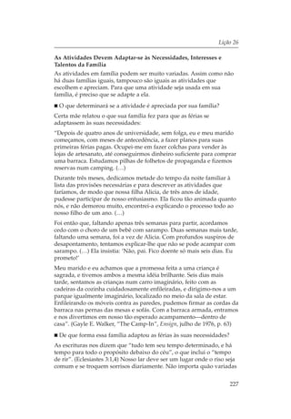Lição 26

As Atividades Devem Adaptar-se às Necessidades, Interesses e
Talentos da Família
As atividades em família podem ser muito variadas. Assim como não
há duas famílias iguais, tampouco são iguais as atividades que
escolhem e apreciam. Para que uma atividade seja usada em sua
família, é preciso que se adapte a ela.
  O que determinará se a atividade é apreciada por sua família?
Certa mãe relatou o que sua família fez para que as férias se
adaptassem às suas necessidades:
“Depois de quatro anos de universidade, sem folga, eu e meu marido
começamos, com meses de antecedência, a fazer planos para suas
primeiras férias pagas. Ocupei-me em fazer colchas para vender às
lojas de artesanato, até conseguirmos dinheiro suficiente para comprar
uma barraca. Estudamos pilhas de folhetos de propaganda e fizemos
reservas num camping. (…)
Durante três meses, dedicamos metade do tempo da noite familiar à
lista das provisões necessárias e para descrever as atividades que
faríamos, de modo que nossa filha Alicia, de três anos de idade,
pudesse participar de nosso entusiasmo. Ela ficou tão animada quanto
nós, e não demorou muito, encontrei-a explicando o processo todo ao
nosso filho de um ano. (…)
Foi então que, faltando apenas três semanas para partir, acordamos
cedo com o choro de um bebê com sarampo. Duas semanas mais tarde,
faltando uma semana, foi a vez de Alicia. Com profundos suspiros de
desapontamento, tentamos explicar-lhe que não se pode acampar com
sarampo. (…) Ela insistia: ‘Não, pai. Fico doente só mais seis dias. Eu
prometo!’
Meu marido e eu achamos que a promessa feita a uma criança é
sagrada, e tivemos ambos a mesma idéia brilhante. Seis dias mais
tarde, sentamos as crianças num carro imaginário, feito com as
cadeiras da cozinha cuidadosamente enfileiradas, e dirigimo-nos a um
parque igualmente imaginário, localizado no meio da sala de estar.
Enfileirando os móveis contra as paredes, pudemos firmar as cordas da
barraca nas pernas das mesas e sofás. Com a barraca armada, entramos
e nos divertimos em nosso tão esperado acampamento—dentro de
casa”. (Gayle E. Walker, “The Camp-In”, Ensign, julho de 1976, p. 63)
  De que forma essa família adaptou as férias às suas necessidades?
As escrituras nos dizem que “tudo tem seu tempo determinado, e há
tempo para todo o propósito debaixo do céu”, o que inclui o “tempo
de rir”. (Eclesiastes 3:1,4) Nosso lar deve ser um lugar onde o riso seja
comum e se troquem sorrisos diariamente. Não importa quão variadas


                                                                      227
 