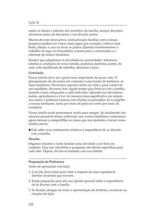 Lição 26

sejam as idades e talentos dos membros da família, sempre devemos
encontrar meios de descansar e nos divertir juntos.
Muitos deveres necessários, realizados por famílias com crianças
pequenas podem ser vistos como jogos; por exemplo, cultivar uma
horta, limpar a casa ou lavar os pratos. Quando transformamos o
trabalho em jogo ou brincadeira, conservamos o entusiasmo e o
interesse de nossos familiares.
Sempre que adaptamos as atividades às necessidades, interesses,
talentos e condições de nossa família, podemos desfrutar, juntos, de
uma vida equilibrada de trabalho, descanso e lazer.
Conclusão
Nossa família deve ser a parte mais importante de nossa vida. O
planejamento de diversões em conjunto é uma forma de fortalecer os
laços familiares. Há muitos aspectos sérios na vida e, para conservar
um equilíbrio, devemos tirar algum tempo para brincar com a família,
fazendo coisas adequadas a cada indivíduo. Quando nos divertimos
juntos, aprendemos a viver de maneira mais significativa em relação
aos outros e podemos ensinar com eficácia os princípios do evangelho
a nossos familiares, tanto por meio de palavras como por meio de
exemplos.
Nossa família pode permanecer unida para sempre. Se atualmente não
estamos passando tempo suficiente com nossos familiares, comecemos
agora mesmo a compartilhar as coisas que nos ajudarão a tornar nossa
família eterna.
  Fale sobre seus sentimentos relativos à importância de se divertir
  com a família.
Desafio
Organize durante a noite familiar uma atividade a ser feita em
conjunto. Faça um calendário e programe atividades específicas para
cada mês. Depois, divirta-se bastante com sua família.


Preparação da Professora
Antes de apresentar esta lição:
1. Convide duas irmãs para falar a respeito de uma experiência
   familiar divertida que tiveram.
2. Esteja preparada para dar sua opinião pessoal sobre a importância
   de se divertir com a família.
3. Se desejar, designe às irmãs a apresentação de histórias, escrituras ou
   citações da lição.


228
 