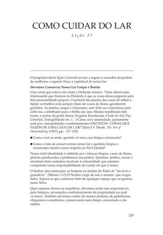 COMO CUIDAR DO LAR
                             Lição 27




O propósito desta lição é incentivar-nos a seguir o conselho do profeta
de melhorar o aspecto físico e espiritual do nosso lar.
Devemos Conservar Nosso Lar Limpo e Bonito
Uma irmã que esteve em visita à Holanda relatou: “Uma observação
interessante que fizemos na Holanda é que as casas desse pequeno país
têm personalidade própria. O peitoril das janelas das casas de telhas e
tijolos vermelhos está sempre cheio de vasos de flores, geralmente
gerânios. As janelas, largas e reluzentes, sem telas ou venezianas para
cobri-las, contribuem para o brilho da casa. Muitas residências têm
nome, e acima da porta lemos: Esquina Ensolarada, Chalé do Sol, Paz
Celestial, Tranqüilidade etc. (…) Calor, sol e amenidade, juntamente
com paz, tranqüilidade e contentamento! SÃO ESTAS COISAS QUE
FAZEM DE UMA CASA UM LAR!’ [Daryl V. Hoole, The Art of
Homemaking (1967), pp. 117–118]
  Como você se sente, quando vê uma casa limpa e arrumada?
  Como o fato de conservarmos nosso lar e quintais limpos e
  arrumados mostra nosso respeito ao Pai Celestial?
Nossa individualidade é retletida por vidraças limpas, vasos de flores,
plantas penduradas e jardineiras nas janelas. Quintais, jardins, cercas e
arredores bem cuidados mostram à comunidade que estamos
cumprindo nossa responsabilidade de cuidar do que é nosso.
O Senhor deu instruções ao homem no Jardim do Éden de “lavrá-lo e
guardá-lo”. (Moisés 3:15) O Senhor exige de nós o mesmo que exigiu
deles. Espera-se que cuidemos bem de qualquer espaço que ocupamos
nesta Terra.
Quer sejamos donos ou inquilinos, devemos sentir-nos responsáveis
pela limpeza, arrumação e embelezamento da propriedade na qual
vivemos. Também devemos cuidar de nossos animais, de galinheiros,
chiqueiros e estrebarias, conservando tudo limpo, consertado e em
ordem.


                                                                      229
 