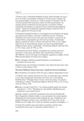 Lição 27

“Conta-se que o Presidente Brigham Young, tendo insistido em que o
povo de certas comunidades cuidasse da conservação e limpeza de
suas propriedades, recusou-se a voltar e pregar lá, dizendo: não me
ouviram quando lhes pedi para cuidar de suas propriedades. As
mesmas portas continuam fora dos gonzos; os mesmos celeiros
continuam sem pintura; as mesmas cercas continuam parcialmente
caídas’.” (Spencer W. Kimball, Conference Report, abril de 1976; A
Liahona, agosto de 1975, pp. 41-42)
O Presidente Kimball lembrava com freqüência aos membros da Igreja
que precisavam limpar, consertar e embelezar seu lar. “Portanto,
insistimos com cada um de vocês para que cuidem e conservem de
maneira bela a propriedade que está em suas mãos.” (Conference
Report, outubro de 1974; A Liahona, fevereiro de 1975, p. 35.) “Sejam
quais forem as circunstâncias, façam com que suas propriedades
reflitam ordem, beleza e felicidade.” (Conference Report, abril de 1976,
p. 171; Ensign, maio de 1976, p. 125)
O Presidente David O. McKay aconselhou-nos a tornar nosso lar
atraente e a fazer mais atividades nele. [Gospel Ideais (1953), pp.
485–486] Se o lar for um lugar aconchegante, agradável e alegre, nossos
filhos ficarão felizes em trazer seus amigos.
  Que vantagens obtemos quando limpamos e arrumamos os
  arredores de nossa casa?
Quando nossa casa está bem arrumada e em ordem ela tem mais valor
e torna-se mais segura e bela.
Devemos Melhorar Nossa Casa com a Ajuda de Nossos Familiares
  Ler Doutrina e Convênios 132:8. Por que a ordem é importante no lar?
A ordem é uma virtude essencial nos céus; se assim não fosse, reinaria
o caos. Ela é igualmente necessária em nossa casa. O Presidente
Kimball disse: “Planejem bem e levem avante seu plano, de maneira
sistemática e ordeira.”(Conference Report, abril de 1976, p. 171; Ensign,
maio de 1976, p. 125)
  Mostre o auxílio visual 27-a, “As crianças podem ajudar nas tarefas
  domésticas”, e 27-b, “Membros de uma família trabalhando para
  embelezar a casa onde moram”.
Quando o irmão e a irmã Fox compraram uma casa em Portsmouth,
New Hampshire, Estados Unidos, a casa necessitava de muitos reparos.
Montanhas de coisas inúteis foram retiradas da casa. A família fez um
projeto de limpar e pintar a casa, com Heidi, de 17 anos, Erin, de 16,
Nathan, de 14 e Paige, de 11, cada um fazendo sua parte do trabalho. (…)
O irmão Fox explicou que nem todas as paredes e portas eram
exatamente retas e que o ar penetrava pelas frestas. (…)

230
 