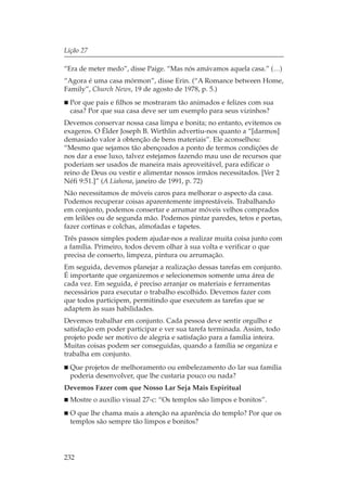 Lição 27

“Era de meter medo”, disse Paige. “Mas nós amávamos aquela casa.” (…)
“Agora é uma casa mórmon”, disse Erin. (“A Romance between Home,
Family”, Church News, 19 de agosto de 1978, p. 5.)
  Por que pais e filhos se mostraram tão animados e felizes com sua
  casa? Por que sua casa deve ser um exemplo para seus vizinhos?
Devemos conservar nossa casa limpa e bonita; no entanto, evitemos os
exageros. O Élder Joseph B. Wirthlin advertiu-nos quanto a “[darmos]
demasiado valor à obtenção de bens materiais”. Ele aconselhou:
“Mesmo que sejamos tão abençoados a ponto de termos condições de
nos dar a esse luxo, talvez estejamos fazendo mau uso de recursos que
poderiam ser usados de maneira mais aproveitável, para edificar o
reino de Deus ou vestir e alimentar nossos irmãos necessitados. [Ver 2
Néfi 9:51.]” (A Liahona, janeiro de 1991, p. 72)
Não necessitamos de móveis caros para melhorar o aspecto da casa.
Podemos recuperar coisas aparentemente imprestáveis. Trabalhando
em conjunto, podemos consertar e arrumar móveis velhos comprados
em leilões ou de segunda mão. Podemos pintar paredes, tetos e portas,
fazer cortinas e colchas, almofadas e tapetes.
Três passos simples podem ajudar-nos a realizar muita coisa junto com
a família. Primeiro, todos devem olhar à sua volta e verificar o que
precisa de conserto, limpeza, pintura ou arrumação.
Em seguida, devemos planejar a realização dessas tarefas em conjunto.
É importante que organizemos e selecionemos somente uma área de
cada vez. Em seguida, é preciso arranjar os materiais e ferramentas
necessários para executar o trabalho escolhido. Devemos fazer com
que todos participem, permitindo que executem as tarefas que se
adaptem às suas habilidades.
Devemos trabalhar em conjunto. Cada pessoa deve sentir orgulho e
satisfação em poder participar e ver sua tarefa terminada. Assim, todo
projeto pode ser motivo de alegria e satisfação para a família inteira.
Muitas coisas podem ser conseguidas, quando a família se organiza e
trabalha em conjunto.
  Que projetos de melhoramento ou embelezamento do lar sua família
  poderia desenvolver, que lhe custaria pouco ou nada?
Devemos Fazer com que Nosso Lar Seja Mais Espiritual
  Mostre o auxílio visual 27-c: “Os templos são limpos e bonitos”.
  O que lhe chama mais a atenção na aparência do templo? Por que os
  templos são sempre tão limpos e bonitos?




232
 