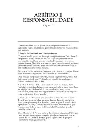 ARBÍTRIO E
      RESPONSABILIDADE
                               Lição 2




O propósito desta lição é ajudar-nos a compreender melhor o
significado eterno do arbítrio e que somos responsáveis pelas escolhas
que fazemos.
O Direito de Escolher É um Princípio Eterno
“Era uma manhã gelada de domingo na região norte de Nova York. A
temperatura estava abaixo de zero. As calçadas apresentavam-se
escorregadias devido ao gelo, as estradas bloqueadas por enormes
montes de neve. Ninguém apareceu na igreja naquela manhã, a não ser
o ministro e uma velhinha de 89 anos que andara com dificuldade os
dez quarteirões desde onde morava.
Surpreso ao vê-la, o ministro chamou-a pelo nome e perguntou: ‘Como
é que a senhora chegou aqui numa manhã tão tempestuosa?’
‘Meu coração chega aqui primeiro’, foi sua alegre resposta, ‘então fica
fácil para o resto de mim’.” (Citado por John H. Vandenberg, A
Liahona, janeiro de 1974, p. 44.)
A mulher da história tinha uma escolha a fazer. Ela poderia ficar
confortavelmente instalada em casa ou empreender a longa caminhada
até a igreja num dia horrível. A despeito do mau tempo e das
dificuldades, decidiu-se pela segunda opção. Sua atitude foi inspirada
pelos sentimentos de seu coração.
O direito de escolher é um princípio eterno. Antes de virmos para a
Terra, tivemos que escolher seguir o plano de Deus, tornando-nos
livres para agir, ou seguir a Satanás e passar a agir sob pressão. (Ver
Apocalipse 12:7–11.) O Senhor revelou a Moisés as alternativas que
foram apresentadas a todos os filhos do Pai Celestial no grande
conselho pré-mortal.
  Ler Moisés 4:1–4. Por que a oferta do Salvador foi aceitável? (Porque
  era incondicional e garantia o princípio do arbítrio para todos os
  filhos do Pai Celestial. Ele não queria a glória para Si próprio,
  somente o privilégio de servir.)


                                                                          11
 