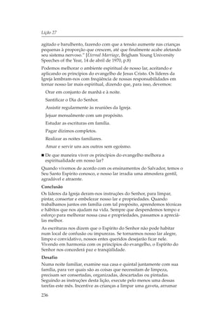 Lição 27

agitado e barulhento, fazendo com que a tensão aumente nas crianças
pequenas à proporção que crescem, até que finalmente acabe afetando
seu sistema nervoso.” [Eternal Marriage, Brigham Young University
Speeches of the Year, 14 de abril de 1970, p.8)
Podemos melhorar o ambiente espiritual de nosso lar, aceitando e
aplicando os princípios do evangelho de Jesus Cristo. Os líderes da
Igreja lembram-nos com freqüência de nossas responsabilidades em
tornar nosso lar mais espiritual, dizendo que, para isso, devemos:
  Orar em conjunto de manhã e à noite.
  Santificar o Dia do Senhor.
  Assistir regularmente às reuniões da Igreja.
  Jejuar mensalmente com um propósito.
  Estudar as escrituras em família.
  Pagar dízimos completos.
  Realizar as noites familiares.
  Amar e servir uns aos outros sem egoísmo.
  De que maneira viver os princípios do evangelho melhora a
  espiritualidade em nosso lar?
Quando vivemos de acordo com os ensinamentos do Salvador, temos o
Seu Santo Espírito conosco, e nosso lar irradia uma atmosfera gentil,
agradável e atraente.
Conclusão
Os líderes da Igreja deram-nos instruções do Senhor, para limpar,
pintar, consertar e embelezar nosso lar e propriedades. Quando
trabalhamos juntos em família com tal propósito, aprendemos técnicas
e hábitos que nos ajudam na vida. Sempre que despendemos tempo e
esforço para melhorar nossa casa e propriedades, passamos a apreciá-
las melhor.
As escrituras nos dizem que o Espírito do Senhor não pode habitar
num local de confusão ou impurezas. Se tornarmos nosso lar alegre,
limpo e convidativo, nossos entes queridos desejarão ficar nele.
Vivendo em harmonia com os princípios do evangelho, o Espírito do
Senhor nos concederá paz e tranqüilidade.
Desafio
Numa noite familiar, examine sua casa e quintal juntamente com sua
família, para ver quais são as coisas que necessitam de limpeza,
precisam ser consertadas, organizadas, descartadas ou pintadas.
Seguindo as instruções desta lição, execute pelo menos uma dessas
tarefas este mês. Incentive as crianças a limpar uma gaveta, arrumar

236
 