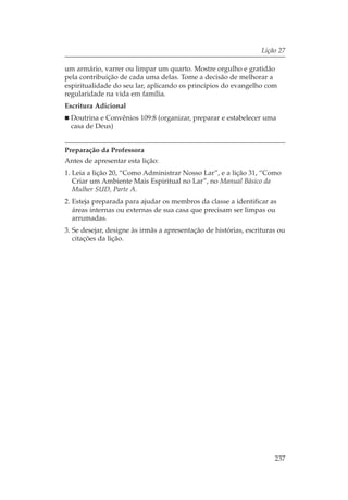 Lição 27

um armário, varrer ou limpar um quarto. Mostre orgulho e gratidão
pela contribuição de cada uma delas. Tome a decisão de melhorar a
espiritualidade do seu lar, aplicando os princípios do evangelho com
regularidade na vida em família.
Escritura Adicional
  Doutrina e Convênios 109:8 (organizar, preparar e estabelecer uma
  casa de Deus)


Preparação da Professora
Antes de apresentar esta lição:
1. Leia a lição 20, “Como Administrar Nosso Lar”, e a lição 31, “Como
   Criar um Ambiente Mais Espiritual no Lar”, no Manual Básico da
   Mulher SUD, Parte A.
2. Esteja preparada para ajudar os membros da classe a identificar as
   áreas internas ou externas de sua casa que precisam ser limpas ou
   arrumadas.
3. Se desejar, designe às irmãs a apresentação de histórias, escrituras ou
   citações da lição.




                                                                      237
 