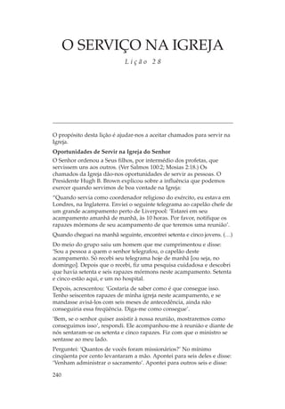 O SERVIÇO NA IGREJA
                            Lição 28




O propósito desta lição é ajudar-nos a aceitar chamados para servir na
Igreja.
Oportunidades de Servir na Igreja do Senhor
O Senhor ordenou a Seus filhos, por intermédio dos profetas, que
servissem uns aos outros. (Ver Salmos 100:2; Mosias 2:18.) Os
chamados da Igreja dão-nos oportunidades de servir as pessoas. O
Presidente Hugh B. Brown explicou sobre a influência que podemos
exercer quando servimos de boa vontade na Igreja:
“Quando servia como coordenador religioso do exército, eu estava em
Londres, na Inglaterra. Enviei o seguinte telegrama ao capelão chefe de
um grande acampamento perto de Liverpool: ‘Estarei em seu
acampamento amanhã de manhã, às 10 horas. Por favor, notifique os
rapazes mórmons de seu acampamento de que teremos uma reunião’.
Quando cheguei na manhã seguinte, encontrei setenta e cinco jovens. (…)
Do meio do grupo saiu um homem que me cumprimentou e disse:
‘Sou a pessoa a quem o senhor telegrafou, o capelão deste
acampamento. Só recebi seu telegrama hoje de manhã [ou seja, no
domingo]. Depois que o recebi, fiz uma pesquisa cuidadosa e descobri
que havia setenta e seis rapazes mórmons neste acampamento. Setenta
e cinco estão aqui, e um no hospital.
Depois, acrescentou: ‘Gostaria de saber como é que consegue isso.
Tenho seiscentos rapazes de minha igreja neste acampamento, e se
mandasse avisá-los com seis meses de antecedência, ainda não
conseguiria essa freqüência. Diga-me como consegue’.
‘Bem, se o senhor quiser assistir à nossa reunião, mostraremos como
conseguimos isso’, respondi. Ele acompanhou-me à reunião e diante de
nós sentaram-se os setenta e cinco rapazes. Fiz com que o ministro se
sentasse ao meu lado.
Perguntei: ‘Quantos de vocês foram missionários?’ No mínimo
cinqüenta por cento levantaram a mão. Apontei para seis deles e disse:
‘Venham administrar o sacramento’. Apontei para outros seis e disse:

240
 