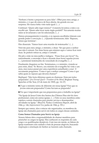 Lição 28

‘Venham à frente e preparem-se para falar’. Olhei para meu amigo, o
ministro, e vi que ele estava de boca aberta, tão grande era sua
surpresa. Ele nunca tinha visto nada igual. (…)
Continuei: ‘Quem sabe reger música?’ A maioria levantou a mão e eu
escolhi um. ‘Quem sabe tocar neste órgão portátil?’ Novamente muitas
mãos se levantaram e um foi selecionado. (…)
Demos prosseguimento à reunião, e os rapazes escolhidos falaram com
grande poder e convicção. (…) Quando terminaram, falei: ‘Rapazes,
temos que terminar’.
Eles disseram: ‘Vamos fazer uma reunião de testemunho’. (…)
Virei-me para meu amigo, o ministro, e disse: ‘Sei que para o senhor
isso não é comum. Faz duas horas que estamos aqui e vamos ficar mais
duas. Se preferir retirar-se, esteja à vontade’.
Ele pôs a mão no meu joelho e indagou: ‘Posso ficar, por favor?’ Eu,
naturalmente, o encorajei a ficar e durante duas horas aqueles jovens
(…) prestaram testemunho da veracidade do evangelho. (…)
Finalmente chegamos ao fim. Terminamos, e o ministro, virando-se
para mim, disse: ‘Sr. Brown, sou ministro do evangelho há vinte e um
anos, mas nunca passei por uma experiência semelhante a essa’. E
novamente perguntou: ‘Como é que o senhor consegue? Como é que
sabia quais os rapazes que deveria chamar?’
Repliquei: ‘Não fazia diferença quem eu chamasse. Estavam todos
preparados’. [An Eternal Quest—Freedom of the Mind, Brigham Young
Speeches of the Year, (13 de maio de 1969), pp. 14–17]
 O que o ministro notou de diferente em nossa Igreja? Para que os
 jovens estavam preparados? Como haviam-se preparado?
 Por que é importante que nos preparemos para o trabalho na Igreja?
“Na Igreja de Jesus Cristo dos Santos dos Últimos Dias não há clero
profissional, como em outras igrejas. (…) Todos os seus membros estão
sujeitos a serem chamados para prestar serviço e desempenhar
atividades na Igreja.” (Boyd K. Packer, Conference Report, abril de
1966, p. 146; Improvement Era, junho de 1966, p. 551.)
Sempre que ramos, alas e estacas são organizados, os membros da
Igreja são chamados para servir em todos os cargos dessas unidades.
Como Somos Chamados para Servir na Igreja
Nossos líderes têm a responsabilidade de chamar membros para
preencher os cargos na Igreja. Eles conhecem os requisitos de cada
cargo e as qualificações desejáveis. Com isso em mente, os líderes da
Igreja examinam com cuidado a lista de pessoas elegíveis, buscando
inspiração e orientação do Senhor ao fazerem cada chamado.

                                                                    241
 