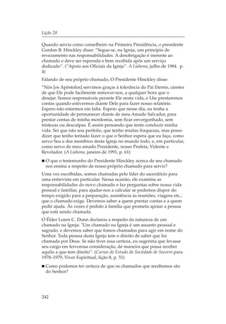 Lição 28

Quando servia como conselheiro na Primeira Presidência, o presidente
Gordon B. Hinckley disse: “Segue-se, na Igreja, um princípio de
revezamento nas responsabilidades. A desobrigação é inerente ao
chamado e deve ser esperada e bem recebida após um serviço
dedicado”. (“Apoio aos Oficiais da Igreja”. A Liahona, julho de 1984. p.
4)
Falando de seu próprio chamado, O Presidente Hinckley disse:
“Nós [os Apóstolos] servimos graças à tolerância do Pai Eterno, cientes
de que Ele pode facilmente remover-nos, a qualquer hora que o
desejar. Somos responsáveis perante Ele nesta vida, e Lhe prestaremos
contas quando estivermos diante Dele para fazer nosso relatório.
Espero não estarmos em falta. Espero que nesse dia, eu tenha a
oportunidade de permanecer diante de meu Amado Salvador, para
prestar contas de minha mordomia, sem ficar envergonhado, sem
tristezas ou desculpas. É assim pensando que tento conduzir minha
vida. Sei que não sou perfeito, que tenho muitas fraquezas, mas posso
dizer que tenho tentado fazer o que o Senhor espera que eu faça, como
servo Seu e dos membros desta Igreja no mundo todo, e, em particular,
como servo de meu amado Presidente, nosso Profeta, Vidente e
Revelador. (A Liahona, janeiro de 1991, p. 61)
  O que o testemunho do Presidente Hinckley acerca de seu chamado
  nos ensina a respeito de nosso próprio chamado para servir?
Uma vez escolhidas, somos chamadas pelo líder do sacerdócio para
uma entrevista em particular. Nessa ocasião, ele examina as
responsabilidades do novo chamado e faz perguntas sobre nossa vida
pessoal e familiar, para ajudar-nos a calcular se podemos dispor do
tempo exigido para a preparação, assistência às reuniões, viagens etc.,
que o chamado exige. Devemos saber a quem prestar contas e a quem
pedir ajuda. Às vezes é pedido à família que prometa apoiar a pessoa
que está sendo chamada.
O Élder Loren C. Dunn declarou a respeito da natureza de um
chamado na Igreja: "Um chamado na Igreja é um assunto pessoal e
sagrado, e devemos saber que fomos chamados para agir em nome do
Senhor. Toda pessoa desta Igreja tem o direito de saber que foi
chamada por Deus. Se não tiver essa certeza, eu sugeriria que levasse
seu cargo em fervorosa consideração, de maneira que possa receber
aquilo a que tem direito”. (Cursos de Estudo da Sociedade de Socorro para
1978–1979, Viver Espiritual, lição 8, p. 51)
  Como podemos ter certeza de que os chamados que recebemos são
  do Senhor?




242
 