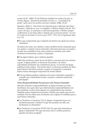 Lição 28

oração da fé”. (D&C 42:14) Podemos também ter certeza de que, se
formos dignas, “[seremos] ensinados do alto e (…) investidos de
poder“ para servir de acordo com Sua vontade. (D&C 43:16)
Quando o Élder L. Tom Perry foi chamado para o Quórum dos Doze,
declarou: “Quando se vive o evangelho, o Senhor sempre está ali. Tive
a prova de que, se estudasse e estivesse preparado, o Senhor sempre
confirmaria ou me faria saber a direção que eu deveria tomar”. (Cursos
de Estudo da Sociedade de Socorro para 1978—1979, Viver Espiritual, lição
8, p. 51)
  Por que é importante que o Espírito do Senhor nos ajude em nossos
  chamados?
Os líderes de ramo, ala, distrito e estaca também foram chamados para
nos ajudar a cumprir nossos chamados. Devemos procurar sua ajuda e
escutar seus conselhos, bem como assistir às reuniões, pois nelas
recebemos treinamento, ensino e inspiração.
  Cite alguns líderes que a tenham ajudado.
Além das escrituras, temos livros de lições e manuais para nos instruir
e guiar. A Igreja publica os discursos do profeta e de outras
autoridades proferidos nas conferências gerais. As revistas da Igreja
publicam esses artigos. Em muitas áreas, os discursos podem ser lidos
pela Internet. Devemos estudar e seguir as instruções e conselhos
dados nessas mensagens inspiradas de nossos líderes.
  Como podemos ganhar confiança em nossos chamados seguindo o
  conselho das Autoridades Gerais e usando o material autorizado
  pela Igreja?
Nossa Responsabilidade Pessoal para com Nossos Chamados
Quando aceitamos responsabilidades na Igreja tornamo-nos Seus
mordomos. Isso quer dizer que determinadas responsabilidades nos
são confiadas e somos Seus agentes no cumprimento das mesmas.
Também somos responsáveis perante o Senhor por aquilo que nos foi
confiado. Foi-nos dada uma mordomia com respeito ao trabalho para o
qual fomos chamadas.
  Ler Doutrina e Convênios 72:3–4. Quem é responsável por sua
  mordomia perante o Senhor? O que Ele promete aos fiéis nas
  mordomias ou chamados?
  Ler Doutrina e Convênios 107:99–100. Por que todo chamado na
  Igreja é importante? Por que devemos fazer o melhor possível,
  quando servimos na Igreja?




                                                                      245
 