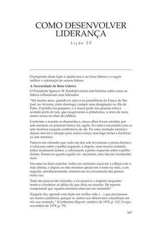 COMO DESENVOLVER
       LIDERANÇA
                             Lição 29




O propósito desta lição é ajudar-nos a ser boas líderes e a seguir
melhor a orientação de nossos líderes.
A Necessidade de Bons Líderes
O Presidente Spencer W. Kimball contou esta história sobre como os
líderes influenciam seus liderados:
“Há muitos anos, quando eu estava na presidência da Estaca de São
José, no Arizona, certo domingo, cumpri uma designação na Ala de
Éden. O prédio era pequeno, e a maior parte das pessoas estava
sentada perto de nós, que ocupávamos a plataforma, a cerca de meio
metro acima do chão do edifício.
Conforme a reunião se desenrolava, meus olhos foram atraídos por
sete meninos no primeiro banco da capela. Eu estava encantado com os
sete meninos naquela conferência de ala. Fiz uma anotação mental e
depois desviei a atenção para outras coisas, mas logo tornei a focalizar
os sete meninos.
Pareceu-me estranho que cada um dos sete levantasse a perna direita e
a colocasse sobre o joelho esquerdo, e depois, num mesmo instante,
todos mudassem juntos, e colocassem a perna esquerda sobre o joelho
direito. Pensei no quanto aquilo era incomum, mas não me incomodei
mais.
Em uma ou duas ocasiões, todos em uníssono coçavam a cabeça com a
mão direita, e depois os sete meninos apoiavam o rosto na mão, e em
seguida, simultaneamente, retornavam ao cruzamento das pernas
outra vez.
Tudo me parecia tão estranho, e eu pensava a respeito enquanto
tentava coordenar as idéias do que diria na reunião. De repente
compreendi que aqueles meninos estavam-me imitando!
Naquele dia, aprendi uma lição em minha vida: (…) que precisamos
ser muito cautelosos, porque os outros nos observam e encontram em
nós seu exemplo.” (Conference Report, outubro de 1974, p. 112; Ensign,
novembro de 1974, p. 79)

                                                                     247
 