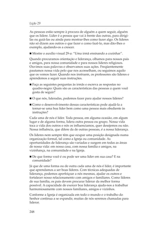 Lição 29

As pessoas estão sempre à procura de alguém a quem seguir, alguém
que os lidere. Líder é a pessoa que vai à frente das outras, para dirigi-
las ou guiá-las ou ainda para mostrar-lhes como fazer algo. Os líderes
não só dizem aos outros o que fazer e como fazê-lo, mas dão-lhes o
exemplo, ajudando-os a crescer.
  Mostre o auxílio visual 29-a: “Uma irmã ensinando a cozinhar”.
Quando procuramos orientação e liderança, olhamos para nossos pais
e amigos, para nossa comunidade e para nossos líderes religiosos.
Ouvimos suas palavras e observamos suas ações. Freqüentemente
pautamos nossa vida pelo que nos aconselham, ou seguimos aquilo
que os vemos fazer. Quando nos instruem, os professores são líderes e
aprendemos a seguir suas instruções.
  Faça as seguintes perguntas às irmãs e escreva as respostas no
  quadro-negro: Quais são as características das pessoas a quem você
  gosta de seguir?
  O que nós, lideradas, podemos fazer para ajudar nossos líderes?
  Como o desenvolvimento dessas características pode ajudá-la a
  tornar-se uma boa líder bem como uma pessoa mais obediente às
  instruções?
Cada uma de nós é líder. Toda pessoa, em alguma ocasião, em algum
lugar e de alguma forma, lidera outra pessoa ou grupo. Nossa vida
toca a vida dos outros e nós os influenciamos, quer desejemos ou não.
Nossa influência, que difere da de outras pessoas, é a nossa liderança.
Os líderes nem sempre têm que ocupar uma posição designada numa
organização formal, tal como a Igreja ou comunidade. As
oportunidades de liderança são variadas e surgem em todas as áreas
de nossa vida: em nossa casa, com nossa família e amigos, na
vizinhança, na comunidade e na Igreja.
  De que forma você é ou pode ser uma líder em sua casa? E na
  comunidade?
Já que de uma forma ou de outra cada uma de nós é líder, é importante
que aprendamos a ser boas líderes. Com técnicas adequadas de
liderança, podemos aperfeiçoar a nós mesmas, ajudar os outros e
fortalecer nosso relacionamento com amigos e familiares. Como líderes
de sua família, os pais devem procurar liderar da melhor forma
possível. A capacidade de exercer boa liderança ajuda-nos a trabalhar
harmoniosamente com nossos familiares, amigos e vizinhos.
Conforme a Igreja é organizada em todo o mundo e o trabalho do
Senhor continua a se expandir, muitas de nós seremos chamadas para
liderar.

248
 