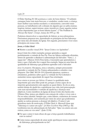 Lição 29

O Élder Sterling W. Sill acentuou o valor de bons líderes: “O soldado
consegue lutar com mais bravura, o vendedor, vender mais, a criança,
fazer melhor suas tarefas escolares e o missionário, converter mais
pessoas, se trabalharem sob a direção de alguém que os saiba ensinar,
inspirar, treinar, supervisionar, amar, incentivar e fazer aquelas outras
coisas importantes que os bons líderes fazem”. (“The Problem Is
Always the Same”, Ensign, março de 1973, p. 34)
Podemos desenvolver a capacidade de liderar, se nos esforçarmos.
Precisamos preparar-nos, aprendendo os princípios da boa liderança
por meio das atividades da Igreja. Em seguida, precisamos viver esses
princípios em nossa vida.
Jesus, o Líder Ideal
  Mostre o auxílio visual 29-b: “Jesus Cristo e os Apóstolos”.
Jesus Cristo foi o líder exemplar, porque aprendeu a seguir
perfeitamente a vontade de Seu Pai. Para ser líderes realmente eficientes,
temos de aprender a obedecer à admoestação do Salvador: “Vem, (…)
segue-me”. (Marcos 10:21) Para tanto, é necessário que aprendamos a
fazer o que o Salvador fez e seguir Seu exemplo. Segue-se uma lista de
qualidades de liderança que podemos aprender com o Salvador:
Jesus Se preparou. Ele jejuou, orou e estudou, sempre procurando
aprender a vontade do Pai. Fomos admoestados a estudar e nos
preparar. (Ver D&C 88:118–119.) Quando jejuamos, oramos e
estudamos, podemos saber qual é a vontade do Pai Celestial e
aumentar nossa capacidade de seguir Sua orientação.
Jesus amava as pessoas que liderou. O amor é a qualidade mais
importante que uma líder pode ter, porque a torna capaz de se
importar genuinamente com aquelas as quais lidera. Se ela as ama,
sentirá desejo de ajudá-las a aperfeiçoar sua vida; terá preocupação
com suas necessidades e vontade de ajudá-las a alcançar seus
objetivos. Como membros da Igreja de Jesus Cristo dos Santos dos
Últimos Dias, temos um objetivo em comum de voltar a viver com o
Pai no reino celestial. Sempre que, como líderes, cuidarmos de nossas
responsabilidades, será somente por meio do amor que poderemos
ajudar as outras pessoas a alcançar tal objetivo. O amor é um
grandioso meio de motivação. O Élder Neal A. Maxwell disse que
“liderança é o amor em ação”. [A More Excellent Way (1967) p. 44]
Lembremo-nos da admoestação do Salvador: “Que vos ameis uns aos
outros; como eu vos amei“. (João 13:34)
  Por que o amor é mais eficaz do que a força quando trabalhamos
  com os outros?
  Como nossa capacidade de amar pode aperfeiçoar nossa capacidade
  de liderança, principalmente no lar?

250
 