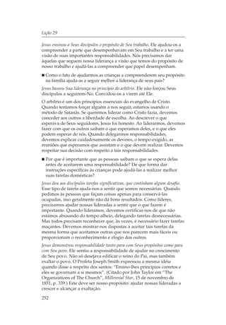 Lição 29

Jesus ensinou a Seus discípulos o propósito de Seu trabalho. Ele ajudou-os a
compreender a parte que desempenhavam em Seu trabalho e a ter uma
visão de suas importantes responsabilidades. Nós precisamos dar
àquelas que seguem nossa liderança a visão que temos do propósito de
nosso trabalho e ajudá-las a compreender que papel desempenham.
  Como o fato de ajudarmos as crianças a compreenderem seu propósito
  na família ajuda-as a seguir melhor a liderança de seus pais?
Jesus baseou Sua liderança no princípio do arbítrio. Ele não forçou Seus
discípulos a seguirem-No. Convidou-os a virem até Ele.
O arbítrio é um dos princípios essenciais do evangelho de Cristo.
Quando tentamos forçar alguém a nos seguir, estamos usando o
método de Satanás. Se queremos liderar como Cristo fazia, devemos
conceder aos outros a liberdade de escolha. Ao descrever o que
esperava de Seus seguidores, Jesus foi honesto. Ao liderarmos, devemos
fazer com que os outros saibam o que esperamos deles, e o que eles
podem esperar de nós. Quando delegarmos responsabilidades,
devemos explicar cuidadosamente os deveres, o tempo exigido, as
reuniões que esperamos que assistam e o que devem realizar. Devemos
respeitar sua decisão com respeito a tais responsabilidades.
  Por que é importante que as pessoas saibam o que se espera delas
  antes de aceitarem uma responsabilidade? De que forma dar
  instruções específicas às crianças pode ajudá-las a realizar melhor
  suas tarefas domésticas?
Jesus deu aos discípulos tarefas significativas, que continham algum desafio.
Esse tipo de tarefa ajuda-nos a sentir que somos necessárias. Quando
pedimos às pessoas que façam coisas apenas para conservá-las
ocupadas, isso geralmente não dá bons resultados. Como líderes,
precisamos ajudar nossas lideradas a sentir que o que fazem é
importante. Quando lideramos, devemos certificar-nos de que não
estamos abusando do tempo alheio, delegando tarefas desnecessárias.
Mas todos precisam reconhecer que, às vezes, é necessário fazer tarefas
maçantes. Devemos mostrar-nos dispostas a aceitar tais tarefas da
mesma forma que aceitamos outras que nos parecem mais fáceis ou
proporcionam o reconhecimento e elogio dos outros.
Jesus demonstrou responsabilidade tanto para com Seus propósitos como para
com Seu povo. Ele sentiu a responsabilidade de ajudar no crescimento
de Seu povo. Não só desejava edificar o reino do Pai, mas também
exaltar o povo. O Profeta Joseph Smith expressou a mesma idéia
quando disse a respeito dos santos: “Ensino-lhes princípios corretos e
eles se governam a si mesmos”. (Citado por John Taylor em “The
Organizations of The Church”, Millennial Star, 15 de novembro de
1851, p. 339.) Este deve ser nosso propósito: ajudar nossas lideradas a
crescer e alcançar a exaltação.

252
 