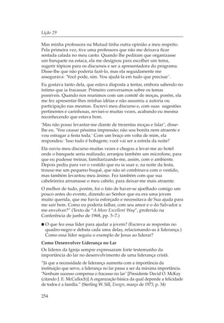 Lição 29

Mas minha professora na Mutual tinha outra opinião a meu respeito.
Pela primeira vez, tive uma professora que não me deixava ficar
sentada calada no meu canto. Quando lhe pediram que organizasse
um banquete na estaca, ela me designou para escolher um tema,
sugerir tópicos para os discursos e ser a apresentadora do programa.
Disse-lhe que não poderia fazê-lo, mas ela seguidamente me
assegurava: ‘Você pode, sim. Vou ajudá-la em tudo que precisar’.
Eu gostava tanto dela, que estava disposta a tentar, embora sabendo no
íntimo que ia fracassar. Primeiro conversamos sobre os temas
possíveis. Quando nos reunimos com um comitê de moças, porém, ela
me fez apresentar-lhes minhas idéias e não assumiu a autoria ou
participação nas mesmas. Escrevi meu discurso e, com suas sugestões
pertinentes e carinhosas, revisei-o muitas vezes, acabando eu mesma
reconhecendo que estava bom.
‘Mas não posso levantar-me diante de trezentas moças e falar’, disse-
lhe eu. ‘Vou causar péssima impressão; não sou bonita nem atraente e
vou estragar a festa toda.’ Com um braço em volta de mim, ela
respondeu: ‘Isso tudo é bobagem; você vai ser a estrela da noite!’
Ela ouviu meu discurso muitas vezes e chegou a levar-me ao hotel
onde o banquete seria realizado; arranjou também um microfone, para
que eu pudesse treinar, familiarizando-me, assim, com o ambiente.
Depois pediu para ver o vestido que eu ia usar e, na noite da festa,
trouxe-me um pequeno buquê, que não só combinava com o vestido,
mas também levantou meu ânimo. Fez também com que sua
cabeleireira arrumasse o meu cabelo, para deixar-me mais atraente.
O melhor de tudo, porém, foi o fato de haver-se ajoelhado comigo um
pouco antes do evento, dizendo ao Senhor que eu era uma jovem
muito querida, que me havia esforçado e necessitava de Sua ajuda para
me sair bem. Como eu poderia falhar, com seu amor e o do Salvador a
me envolver?” (Texto de “A More Excellent Way”, proferido na
Conferência de junho de 1968, pp. 5–7.)
  O que fez essa líder para ajudar a jovem? (Escreva as respostas no
  quadro-negro e debata cada uma delas, relacionando-as à liderança.)
  Como essa líder seguiu o exemplo de Jesus ao liderar?
Como Desenvolver Liderança no Lar
Os líderes da Igreja sempre expressaram forte testemunho da
importância do lar no desenvolvimento de uma liderança cristã.
“Já que a necessidade de liderança aumenta com a importância da
instituição que serve, a liderança no lar passa a ser da máxima importância.
‘Nenhum sucesso compensa o fracasso no lar’ [Presidente David O. McKay
(citando J. E. McCulloch)] A organização básica da qual depende a felicidade
de todos é a família.” (Sterling W. Sill, Ensign, março de 1973, p. 34)

254
 