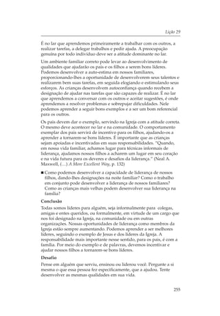 Lição 29

É no lar que aprendemos primeiramente a trabalhar com os outros, a
realizar tarefas, a delegar trabalhos e pedir ajuda. A preocupação
genuína por todo indivíduo deve ser a atitude dominante no lar.
Um ambiente familiar correto pode levar ao desenvolvimento de
qualidades que ajudarão os pais e os filhos a serem bons líderes.
Podemos desenvolver a auto-estima em nossos familiares,
proporcionando-lhes a oportunidade de desenvolverem seus talentos e
realizarem bem suas tarefas, em seguida elogiando e estimulando seus
esforços. As crianças desenvolvem autoconfiança quando recebem a
designação de ajudar nas tarefas que são capazes de realizar. É no lar
que aprendemos a conversar com os outros e aceitar sugestões, é onde
aprendemos a resolver problemas e sobrepujar dificuldades. Nele
podemos aprender a seguir bons exemplos e a ser um bom referencial
para os outros.
Os pais devem dar o exemplo, servindo na Igreja com a atitude correta.
O mesmo deve acontecer no lar e na comunidade. O comportamento
exemplar dos pais servirá de incentivo para os filhos, ajudando-os a
aprender a tornarem-se bons líderes. É importante que as crianças
sejam apoiadas e incentivadas em suas responsabilidades. “Quando,
em nossa vida familiar, achamos lugar para técnicas informais de
liderança, ajudamos nossos filhos a acharem um lugar em seu coração
e na vida futura para os deveres e desafios da liderança.” (Neal A.
Maxwell, (…) A More Excellent Way, p. 132)
 Como podemos desenvolver a capacidade de liderança de nossos
 filhos, dando-lhes designações na noite familiar? Como o trabalho
 em conjunto pode desenvolver a liderança de nossos familiares?
 Como as crianças mais velhas podem desenvolver sua liderança na
 família?
Conclusão
Todas somos líderes para alguém, seja informalmente para colegas,
amigas e entes queridos, ou formalmente, em virtude de um cargo que
nos foi designado na Igreja, na comunidade ou em outras
organizações. Nossas oportunidades de liderança como membros da
Igreja estão sempre aumentando. Podemos aprender a ser melhores
líderes, seguindo o exemplo de Jesus e dos líderes da Igreja. A
responsabilidade mais importante nesse sentido, para os pais, é com a
família. Por meio do exemplo e de palavras, devemos incentivar e
ajudar nossos filhos a tornarem-se bons líderes.
Desafio
Pense em alguém que serviu, ensinou ou liderou você. Pergunte a si
mesma o que essa pessoa fez especificamente, que a ajudou. Tente
desenvolver as mesmas qualidades em sua vida.


                                                                   255
 