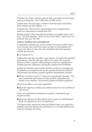 Lição 2

O Senhor diz: ‘Paga a décima parte de toda a tua renda anual. Grande
será tua recompensa’. (Ver 3 Néfi 24:8–10; D&C 119:4.)
Lúcifer diria: ‘Por que pagar o dízimo? Você tem mais necessidade
desse dinheiro do que a Igreja’. (…)
O Senhor diz: ‘Procura fazer a genealogia de teus antepassados e
realiza as ordenanças no templo para eles’.
Satanás propõe: ‘Deixe essa obra para depois, ou melhor ainda, não a
faça’”. (Carl W. Buehner, “Who’s on the Lord’s Side?” Improvement Era,
junho de 1961, pp. 402–403)
Todas as Escolhas Têm Conseqüências
É importante entender que, mesmo sendo livres para escolher nosso
curso de ação, não somos livres para escolher as conseqüências de
nossos atos. Boas ou más, elas são o resultado natural de qualquer
escolha que fazemos.
 Ler Gálatas 6:7–9.
O agricultor sabe que vai colher o que semeou. A escolha das sementes
determinará o tipo de safra que colherá mais tarde. Ele não pode
plantar ervilhas e esperar colher pêssegos, tampouco negligenciar o
cuidado que deve dispensar à plantação e esperar bons resultados.
Sempre que fazemos uma escolha, devemos aceitar as conseqüências.
Escolhemos a conseqüência de um ato, quando decidimos realizá-lo.
Selecionamos um destino, quando seguimos determinado caminho.
 Mostre o auxílio visual 2-a, “Uma jovem ponderando decisões.” Por
 que é importante que esta jovem faça escolhas adequadas com
 relação a seus estudos, vida pessoal e desenvolvimento espiritual?
Devemos escolher o curso que seguiremos.
 Quais são algumas escolhas que poderão colocar-nos no caminho da
 vida eterna?
Todas nós enfrentamos diariamente situações e experiências que
exigem escolhas.
 Quais são algumas escolhas diárias com as quais nos defrontamos?
 Quais são algumas de suas conseqüências?
“Há alguns anos, uma jovem santo dos últimos dias e seu namorado,
também santo dos últimos dias, planejaram ir a um baile público num
clube de reputação duvidosa.




                                                                       13
 
