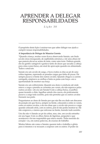 APRENDER A DELEGAR
  RESPONSABILIDADES
                             Lição 30




O propósito desta lição é ensinar-nos que saber delegar nos ajuda a
cumprir nossas responsabilidades.
A Importância de Delegar de Maneira Correta
“Quando criança, muitas vezes ficava observando Sansão, um lindo
cavalo cinza-mosqueado, de esplêndida estrutura, e de uma altura tal
que parecia elevar-se acima de mim, como uma torre. Embora grande,
ele era gentil e amigável e gostava tanto de doces que sacudia a cabeça
para cima e para baixo, em sinal de aprovação quando era alimentado.
Todos o amavam.
Sansão era um cavalo de carga, e ficava todos os dias ao pé de uma
colina íngreme, esperando as pesadas cargas que tinha de puxar. Ele
sempre puxava à frente dos outros cavalos. Quando chegava a carreta
carregada, empinava as orelhas e batia as patas com força—era a
oportunidade de mostrar sua força.
Sansão era um exibicionista. Quando seu dono o conduzia até onde
estava a carga e prendia as correntes aos varais, ele não esperava pelos
outros cavalos—ele era um Sansão! Com a cabeça baixa, os joelhos
quase tocando o chão, fagulhas saindo dos cascos, ele praticamente
puxava a carga toda sozinho, pois não permitia que os outros cavalos
fizessem sua parte.
Perguntamos ao dono de Sansão por que não lhe era dado um descanso
da posição em que ficava, sempre na frente, colocando-o entre os varais,
como os outros cavalos, e ele nos disse que o cavalo não puxava a carga
quando colocado atrás, com os outros, pois lá não podia mostrar-se. Ele
não cooperava, a menos que estivesse na frente, fazendo tudo sozinho.
Um dia não vi Sansão ao pé da colina, mas, sim, um cavalo estranho
em seu lugar. Com os olhos cheios de lágrimas, perguntei o que
acontecera e foi-me respondido que estava morto. Tinha morrido do
coração—ou, em outras palavras, de excesso de trabalho.
Muitos líderes são como o Sansão; querem todo o trabalho e glória
para si mesmos e se recusam a cooperar com os outros. O poder da

                                                                      257
 