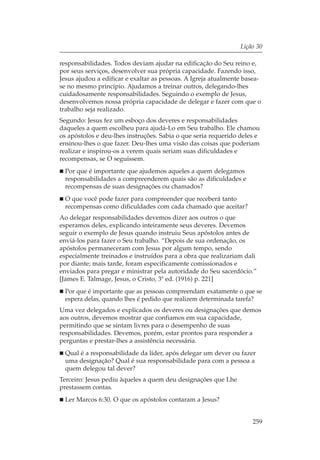 Lição 30

responsabilidades. Todos deviam ajudar na edificação do Seu reino e,
por seus serviços, desenvolver sua própria capacidade. Fazendo isso,
Jesus ajudou a edificar e exaltar as pessoas. A Igreja atualmente basea-
se no mesmo princípio. Ajudamos a treinar outros, delegando-lhes
cuidadosamente responsabilidades. Seguindo o exemplo de Jesus,
desenvolvemos nossa própria capacidade de delegar e fazer com que o
trabalho seja realizado.
Segundo: Jesus fez um esboço dos deveres e responsabilidades
daqueles a quem escolheu para ajudá-Lo em Seu trabalho. Ele chamou
os apóstolos e deu-lhes instruções. Sabia o que seria requerido deles e
ensinou-lhes o que fazer. Deu-lhes uma visão das coisas que poderiam
realizar e inspirou-os a verem quais seriam suas dificuldades e
recompensas, se O seguissem.
 Por que é importante que ajudemos aqueles a quem delegamos
 responsabilidades a compreenderem quais são as dificuldades e
 recompensas de suas designações ou chamados?
 O que você pode fazer para compreender que receberá tanto
 recompensas como dificuldades com cada chamado que aceitar?
Ao delegar responsabilidades devemos dizer aos outros o que
esperamos deles, explicando inteiramente seus deveres. Devemos
seguir o exemplo de Jesus quando instruiu Seus apóstolos antes de
enviá-los para fazer o Seu trabalho. “Depois de sua ordenação, os
apóstolos permaneceram com Jesus por algum tempo, sendo
especialmente treinados e instruídos para a obra que realizariam dali
por diante; mais tarde, foram especificamente comissionados e
enviados para pregar e ministrar pela autoridade do Seu sacerdócio.”
[James E. Talmage, Jesus, o Cristo, 3ª ed. (1916) p. 221]
 Por que é importante que as pessoas compreendam exatamente o que se
 espera delas, quando lhes é pedido que realizem determinada tarefa?
Uma vez delegados e explicados os deveres ou designações que demos
aos outros, devemos mostrar que confiamos em sua capacidade,
permitindo que se sintam livres para o desempenho de suas
responsabilidades. Devemos, porém, estar prontos para responder a
perguntas e prestar-lhes a assistência necessária.
 Qual é a responsabilidade da líder, após delegar um dever ou fazer
 uma designação? Qual é sua responsabilidade para com a pessoa a
 quem delegou tal dever?
Terceiro: Jesus pediu àqueles a quem deu designações que Lhe
prestassem contas.
 Ler Marcos 6:30. O que os apóstolos contaram a Jesus?


                                                                     259
 