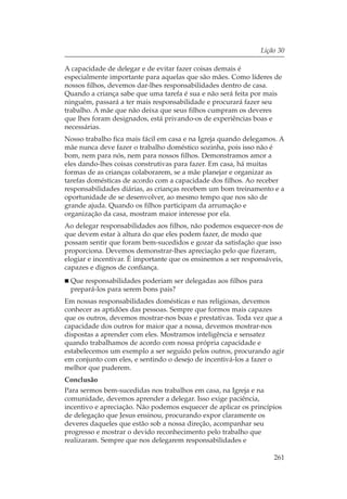 Lição 30

A capacidade de delegar e de evitar fazer coisas demais é
especialmente importante para aquelas que são mães. Como líderes de
nossos filhos, devemos dar-lhes responsabilidades dentro de casa.
Quando a criança sabe que uma tarefa é sua e não será feita por mais
ninguém, passará a ter mais responsabilidade e procurará fazer seu
trabalho. A mãe que não deixa que seus filhos cumpram os deveres
que lhes foram designados, está privando-os de experiências boas e
necessárias.
Nosso trabalho fica mais fácil em casa e na Igreja quando delegamos. A
mãe nunca deve fazer o trabalho doméstico sozinha, pois isso não é
bom, nem para nós, nem para nossos filhos. Demonstramos amor a
eles dando-lhes coisas construtivas para fazer. Em casa, há muitas
formas de as crianças colaborarem, se a mãe planejar e organizar as
tarefas domésticas de acordo com a capacidade dos filhos. Ao receber
responsabilidades diárias, as crianças recebem um bom treinamento e a
oportunidade de se desenvolver, ao mesmo tempo que nos são de
grande ajuda. Quando os filhos participam da arrumação e
organização da casa, mostram maior interesse por ela.
Ao delegar responsabilidades aos filhos, não podemos esquecer-nos de
que devem estar à altura do que eles podem fazer, de modo que
possam sentir que foram bem-sucedidos e gozar da satisfação que isso
proporciona. Devemos demonstrar-lhes apreciação pelo que fizeram,
elogiar e incentivar. É importante que os ensinemos a ser responsáveis,
capazes e dignos de confiança.
 Que responsabilidades poderiam ser delegadas aos filhos para
 prepará-los para serem bons pais?
Em nossas responsabilidades domésticas e nas religiosas, devemos
conhecer as aptidões das pessoas. Sempre que formos mais capazes
que os outros, devemos mostrar-nos boas e prestativas. Toda vez que a
capacidade dos outros for maior que a nossa, devemos mostrar-nos
dispostas a aprender com eles. Mostramos inteligência e sensatez
quando trabalhamos de acordo com nossa própria capacidade e
estabelecemos um exemplo a ser seguido pelos outros, procurando agir
em conjunto com eles, e sentindo o desejo de incentivá-los a fazer o
melhor que puderem.
Conclusão
Para sermos bem-sucedidas nos trabalhos em casa, na Igreja e na
comunidade, devemos aprender a delegar. Isso exige paciência,
incentivo e apreciação. Não podemos esquecer de aplicar os princípios
de delegação que Jesus ensinou, procurando expor claramente os
deveres daqueles que estão sob a nossa direção, acompanhar seu
progresso e mostrar o devido reconhecimento pelo trabalho que
realizaram. Sempre que nos delegarem responsabilidades e

                                                                    261
 
