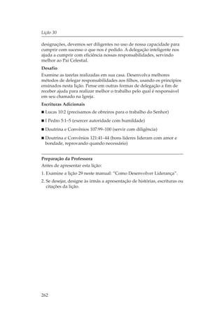 Lição 30

designações, devemos ser diligentes no uso de nossa capacidade para
cumprir com sucesso o que nos é pedido. A delegação inteligente nos
ajuda a cumprir com eficiência nossas responsabilidades, servindo
melhor ao Pai Celestial.
Desafio
Examine as tarefas realizadas em sua casa. Desenvolva melhores
métodos de delegar responsabilidades aos filhos, usando os princípios
ensinados nesta lição. Pense em outras formas de delegação a fim de
receber ajuda para realizar melhor o trabalho pelo qual é responsável
em seu chamado na Igreja.
Escrituras Adicionais
  Lucas 10:2 (precisamos de obreiros para o trabalho do Senhor)
  I Pedro 5:1–5 (exercer autoridade com humildade)
  Doutrina e Convênios 107:99–100 (servir com diligência)
  Doutrina e Convênios 121:41–44 (bons líderes lideram com amor e
  bondade, reprovando quando necessário)


Preparação da Professora
Antes de apresentar esta lição:
1. Examine a lição 29 neste manual: “Como Desenvolver Liderança”.
2. Se desejar, designe às irmãs a apresentação de histórias, escrituras ou
   citações da lição.




262
 