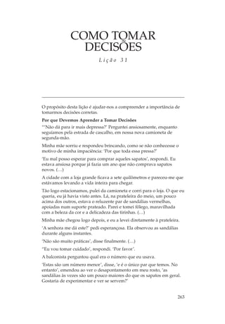 COMO TOMAR
                DECISÕES
                            Lição 31




O propósito desta lição é ajudar-nos a compreender a importância de
tomarmos decisões corretas.
Por que Devemos Aprender a Tomar Decisões
“‘Não dá para ir mais depressa?’ Perguntei ansiosamente, enquanto
seguíamos pela estrada de cascalho, em nossa nova camioneta de
segunda-mão.
Minha mãe sorriu e respondeu brincando, como se não conhecesse o
motivo de minha impaciência: ‘Por que toda essa pressa?’
‘Eu mal posso esperar para comprar aqueles sapatos’, respondi. Eu
estava ansiosa porque já fazia um ano que não comprava sapatos
novos. (…)
A cidade com a loja grande ficava a sete quilômetros e pareceu-me que
estávamos levando a vida inteira para chegar.
Tão logo estacionamos, pulei da camioneta e corri para o loja. O que eu
queria, eu já havia visto antes. Lá, na prateleira do meio, um pouco
acima dos outros, estava o reluzente par de sandálias vermelhas,
apoiadas num suporte prateado. Parei e tomei fôlego, maravilhada
com a beleza da cor e a delicadeza das tirinhas. (…)
Minha mãe chegou logo depois, e eu a levei diretamente à prateleira.
‘A senhora me dá este?’ pedi esperançosa. Ela observou as sandálias
durante alguns instantes.
‘Não são muito práticas’, disse finalmente. (…)
“Eu vou tomar cuidado’, respondi. ‘Por favor’.
A balconista perguntou qual era o número que eu usava.
‘Estas são um número menor’, disse, ‘e é o único par que temos. No
entanto’, emendou ao ver o desapontamento em meu rosto, ‘as
sandálias às vezes são um pouco maiores do que os sapatos em geral.
Gostaria de experimentar e ver se servem?’


                                                                    263
 