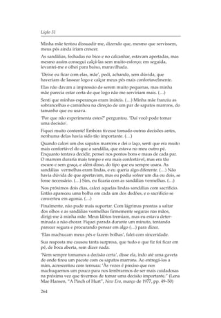 Lição 31

Minha mãe tentou dissuadir-me, dizendo que, mesmo que servissem,
meus pés ainda iriam crescer.
As sandálias, fechadas no bico e no calcanhar, estavam apertadas, mas
mesmo assim consegui calçá-las sem muito esforço; em seguida,
levantei-me e olhei para baixo, maravilhada.
‘Deixe eu ficar com elas, mãe’, pedi, achando, sem dúvida, que
haveriam de lassear logo e calçar meus pés mais confortavelmente.
Elas não davam a impressão de serem muito pequenas, mas minha
mãe parecia estar certa de que logo não me serviriam mais. (…)
Senti que minhas esperanças eram inúteis. (…) Minha mãe franziu as
sobrancelhas e caminhou na direção de um par de sapatos marrons, do
tamanho que eu usava.
‘Por que não experimenta estes?’ perguntou. ‘Daí você pode tomar
uma decisão’.
Fiquei muito contente! Embora tivesse tomado outras decisões antes,
nenhuma delas havia sido tão importante. (…)
Quando calcei um dss sapatos marrons e dei o laço, senti que era muito
mais confortável do que a sandália, que estava no meu outro pé.
Enquanto tentava decidir, pensei nos pontos bons e maus de cada par.
O marrom duraria mais tempo e era mais confortável, mas era tão
escuro e sem graça, e além disso, do tipo que eu sempre usara. As
sandálias vermelhas eram lindas, e eu queria algo diferente. (…) Não
havia dúvida de que apertavam, mas eu podia sofrer um dia ou dois, se
fosse necessário. (…) Sim, eu ficaria com as sandálias vermelhas. (…)
Nos próximos dois dias, calcei aquelas lindas sandálias com sacrifício.
Então apareceu uma bolha em cada um dos dedões, e o sacrifício se
converteu em agonia. (…)
Finalmente, não pude mais suportar. Com lágrimas prontas a saltar
dos olhos e as sandálias vermelhas firmemente seguras nas mãos,
dirigi-me à minha mãe. Meus lábios tremiam, mas eu estava deter-
minada a não chorar. Fiquei parada durante um minuto, tentando
parecer segura e procurando pensar em algo (…) para dizer.
‘Elas machucam meus pés e fazem bolhas’, falei com sinceridade.
Sua resposta me causou tanta surpresa, que tudo o que fiz foi ficar em
pé, de boca aberta, sem dizer nada.
‘Nem sempre tomamos a decisão certa’, disse ela, indo até uma gaveta
de onde tirou um pacote com os sapatos marrons. Ao entregá-los a
mim, acrescentou com ternura: ‘Às vezes é preciso que nos
machuquemos um pouco para nos lembrarmos de ser mais cuidadosas
na próxima vez que tivermos de tomar uma decisão importante.” (Lena
Mae Hansen, “A Pinch of Hurt”, New Era, março de 1977, pp. 49–50)

264
 