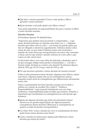 Lição 31

 Que lição a menina aprendeu? Como a mãe ajudou a filha a
 aprender a tomar decisões?
 Quais decisões você pode ajudar seus filhos a tomar?
Uma parte importante da responsabilidade dos pais é ensinar os filhos
a tomar decisões sensatas.
Decisões Sensatas
O Presidente Spencer W. Kimball disse:
“Esperamos que ajudem nossa juventude a compreender (…) que
certas decisões precisam ser tomadas uma única vez. (…) Algumas
decisões que tomei cedo na vida (…) me foram de grande ajuda, por
não ser obrigado a retomá-las seguidamente. Podemos afastar certas
coisas de uma vez por todas! Podemos tomar uma só decisão a
respeito de certas coisas que incorporaremos em nossa vida, tornando-
a nossa, sem ter que remoer e decidir centenas de vezes sobre o que
vamos ou não vamos fazer.
O adversário adora viver num clima de indecisão e desânimo, pois é
ali que consegue infligir tantas perdas à humanidade. (…) Se não o
fizeram ainda, decidam-se a tomar uma decisão!”(Conference Report,
abril de 1976, pp. 69–70; Ensign, maio de 1976, p. 46)
 Por que devemos aprender a tomar decisões de maneira sensata?
Todos os dias precisamos tomar decisões, algumas mais difíceis, outras
mais fáceis. Algumas podem não ser de conseqüências eternas,
enquanto outras serão de conseqüências que influenciarão eternamente
nossa vida.
Temos a oportunidade de tomar decisões, porque nos foi dado o
arbítrio ou o direito de escolher (Ver a lição 2, “Arbítrio e
Responsabilidade”, neste manual.) Juntamente com esse dom,
recebemos a responsabilidade pelas escolhas que fazemos. Portanto, é
importante que consideremos as conseqüências de cada decisão que
tomamos.
 Quais são algumas decisões que todas nós precisamos tomar?
 (Escreva-as no quadro-negro) Quais são algumas possíveis
 conseqüências dessas decisões? (Relacione as conseqüências no
 quadro, ao lado da decisão correspondente.)
 Ler I Reis 18:21. Como a decisão de viver os mandamentos de Deus
 pode tornar outras decisões mais fáceis?
 Como a decisão de entrar para a Igreja pode influenciar outras
 decisões que temos de tomar?



                                                                  265
 