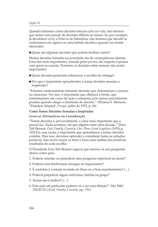 Lição 31

Quando tomamos certas decisões básicas cedo na vida, não teremos
que tomar uma porção de decisões difíceis no futuro. Se, por exemplo,
já decidimos viver a Palavra de Sabedoria, não teremos que decidir se
aceitaremos um cigarro ou uma bebida alcoólica quando nos forem
oferecidos.
  Quais são algumas decisões que podem facilitar outras?
Muitas decisões tomadas na juventude são de conseqüências eternas.
Uma das mais importantes, tomada pelos jovens, diz respeito à pessoa
com quem se casarão. Portanto, as decisões sobre namoro são muito
importantes.
  Quais decisões poderiam influenciar a escolha do cônjuge?
  Por que é importante aprendermos a tomar decisões sensatas e
  inspiradas?
“Estamos continuamente tomando decisões que determinam o sucesso
ou insucesso. Por isso, é importante que olhemos à frente, que
estabeleçamos um curso de ação e estejamos pelo menos parcialmente
prontos quando chegar o momento de decisão.” (Thomas S. Monson,
“Finishers Wanted’, Ensign, julho de 1972, p. 69)
Como Tomar Decisões Sensatas e Inspiradas
Levar as Alternativas em Consideração
“Tomar decisões é, provavelmente, a coisa mais importante que a
pessoa faz. Nada acontece, até que alguém tome uma decisão.” [Ezra
Taft Benson, God, Family, Country: Our Three Great Loyalties (1974) p.
145] Por essa razão, é importante que aprendamos a tomar decisões
corretas. Para isso, devemos aprender a considerar todas as soluções
possíveis. Isso inclui reunir os fatos e fazer uma análise dos possíveis
resultados de cada escolha.
O Presidente Ezra Taft Benson sugeriu que usemos as seis perguntas
abaixo como guia:
1. Poderia retardar ou prejudicar meu progresso espiritual ou moral?
2. Poderia criar lembranças amargas ou inquietantes?
3. É contrária à vontade revelada de Deus ou a Seus mandamentos? (…)
4. Poderia prejudicar algum indivíduo, família ou grupo?
5. Tornar-me-á melhor? (…)
6. Esta ação em particular poderia vir a ser uma bênção?" (Ver D&C
   130:20–21.) (God, Family, Country, pp. 151)




266
 