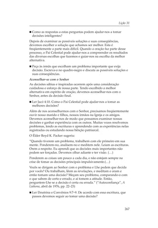 Lição 31

 Como as respostas a estas perguntas podem ajudar-nos a tomar
 decisões inteligentes?
Depois de examinar as possíveis soluções e suas conseqüências,
devemos escolher a solução que achamos ser melhor. Esta é
freqüentemente a parte mais difícil. Quando a oração faz parte desse
processo, o Pai Celestial pode ajudar-nos a compreender os resultados
das diversas escolhas que fazemos e guiar-nos na escolha da melhor
alternativa.
 Peça às irmãs que escolham um problema importante que exija
 decisão. Escreva-o no quadro-negro e discuta as possíveis soluções e
 suas conseqüências.
Aconselhar-se com o Senhor
As decisões sábias e inspiradas ocorrem após uma consideração
cuidadosa e esforço de nossa parte. Tendo escolhido a melhor
alternativa em espírito de oração, devemos aconselhar-nos com o
Senhor, antes da decisão final.
 Ler Jacó 4:10. Como o Pai Celestial pode ajudar-nos a tomar as
 melhores decisões?
Além de nos aconselharmos com o Senhor, precisamos freqüentemente
ouvir nosso marido e filhos, nossos irmãos na Igreja e os amigos.
Devemos aconselhar-nos de modo que possamos examinar nossas
decisões e ganhar experiência com os outros. Muitas vezes resolvemos
problemas, lendo as escrituras e aprendendo com as experiências nelas
registradas ou estudando nossa bênção patriarcal.
O Élder Boyd K. Packer sugeriu:
“Quando tiverem um problema, trabalhem com ele primeiro em sua
mente. Ponderem-no, analisem-no e meditem nele. Leiam as escrituras.
Orem a respeito. Eu aprendi que as decisões mais importantes não
podem ser forçadas. Devemos olhar adiante e ter visão. (…)
Ponderem as coisas um pouco a cada dia, e não estejam sempre na
crise de tomar as decisões principais impulsivamente.(…)
Vocês se dirigem ao Senhor com o problema e Lhe pedem que decida
por vocês? Ou trabalham, lêem as revelações, e meditam e oram e
então tomam uma decisão? Meçam seu problema, comparando-o com
o que sabem de certo e errado, e aí tomem a atitude. Então,
perguntem-Lhe se a decisão é certa ou errada.” (“Autoconfiança”, A
Liahona, abril de 1976, pp. 22–23)
 Ler Doutrina e Convênios 9:7–9. De acordo com essa escritura, que
 passos devemos seguir ao tomar uma decisão?



                                                                  267
 