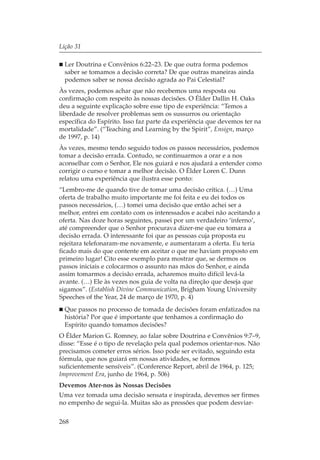 Lição 31

  Ler Doutrina e Convênios 6:22–23. De que outra forma podemos
  saber se tomamos a decisão correta? De que outras maneiras ainda
  podemos saber se nossa decisão agrada ao Pai Celestial?
Às vezes, podemos achar que não recebemos uma resposta ou
confirmação com respeito às nossas decisões. O Élder Dallin H. Oaks
deu a seguinte explicação sobre esse tipo de experiência: “Temos a
liberdade de resolver problemas sem os sussurros ou orientação
específica do Espírito. Isso faz parte da experiência que devemos ter na
mortalidade”. (“Teaching and Learning by the Spirit”, Ensign, março
de 1997, p. 14)
Às vezes, mesmo tendo seguido todos os passos necessários, podemos
tomar a decisão errada. Contudo, se continuarmos a orar e a nos
aconselhar com o Senhor, Ele nos guiará e nos ajudará a entender como
corrigir o curso e tomar a melhor decisão. O Élder Loren C. Dunn
relatou uma experiência que ilustra esse ponto:
“Lembro-me de quando tive de tomar uma decisão crítica. (…) Uma
oferta de trabalho muito importante me foi feita e eu dei todos os
passos necessários, (…) tomei uma decisão que então achei ser a
melhor, entrei em contato com os interessados e acabei não aceitando a
oferta. Nas doze horas seguintes, passei por um verdadeiro ‘inferno’,
até compreender que o Senhor procurava dizer-me que eu tomara a
decisão errada. O interessante foi que as pessoas cuja proposta eu
rejeitara telefonaram-me novamente, e aumentaram a oferta. Eu teria
ficado mais do que contente em aceitar o que me haviam proposto em
primeiro lugar! Cito esse exemplo para mostrar que, se dermos os
passos iniciais e colocarmos o assunto nas mãos do Senhor, e ainda
assim tomarmos a decisão errada, acharemos muito difícil levá-la
avante. (…) Ele às vezes nos guia de volta na direção que deseja que
sigamos”. (Establish Divine Communication, Brigham Young University
Speeches of the Year, 24 de março de 1970, p. 4)
  Que passos no processo de tomada de decisões foram enfatizados na
  história? Por que é importante que tenhamos a confirmação do
  Espírito quando tomamos decisões?
O Élder Marion G. Romney, ao falar sobre Doutrina e Convênios 9:7–9,
disse: “Esse é o tipo de revelação pela qual podemos orientar-nos. Não
precisamos cometer erros sérios. Isso pode ser evitado, seguindo esta
fórmula, que nos guiará em nossas atividades, se formos
suficientemente sensíveis”. (Conference Report, abril de 1964, p. 125;
Improvement Era, junho de 1964, p. 506)
Devemos Ater-nos às Nossas Decisões
Uma vez tomada uma decisão sensata e inspirada, devemos ser firmes
no empenho de segui-la. Muitas são as pressões que podem desviar-

268
 