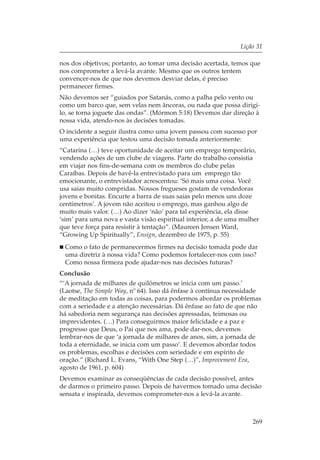 Lição 31

nos dos objetivos; portanto, ao tomar uma decisão acertada, temos que
nos comprometer a levá-la avante. Mesmo que os outros tentem
convencer-nos de que nos devemos desviar delas, é preciso
permanecer firmes.
Não devemos ser “guiados por Satanás, como a palha pelo vento ou
como um barco que, sem velas nem âncoras, ou nada que possa dirigi-
lo, se torna joguete das ondas”. (Mórmon 5:18) Devemos dar direção à
nossa vida, atendo-nos às decisões tomadas.
O incidente a seguir ilustra como uma jovem passou com sucesso por
uma experiência que testou uma decisão tomada anteriormente:
“Catarina (…) teve oportunidade de aceitar um emprego temporário,
vendendo ações de um clube de viagens. Parte do trabalho consistia
em viajar nos fins-de-semana com os membros do clube pelas
Caraíbas. Depois de havê-la entrevistado para um emprego tão
emocionante, o entrevistador acrescentou: ‘Só mais uma coisa. Você
usa saias muito compridas. Nossos fregueses gostam de vendedoras
jovens e bonitas. Encurte a barra de suas saias pelo menos uns doze
centímetros’. A jovem não aceitou o emprego, mas ganhou algo de
muito mais valor. (…) Ao dizer ‘não’ para tal experiência, ela disse
‘sim’ para uma nova e vasta visão espiritual interior, a de uma mulher
que teve força para resistir à tentação”. (Maureen Jensen Ward,
“Growing Up Spiritually”, Ensign, dezembro de 1975, p. 55)
 Como o fato de permanecermos firmes na decisão tomada pode dar
 uma diretriz à nossa vida? Como podemos fortalecer-nos com isso?
 Como nossa firmeza pode ajudar-nos nas decisões futuras?
Conclusão
“‘A jornada de milhares de quilômetros se inicia com um passo.’
(Laotse, The Simple Way, nº 64). Isso dá ênfase à contínua necessidade
de meditação em todas as coisas, para podermos abordar os problemas
com a seriedade e a atenção necessárias. Dá ênfase ao fato de que não
há sabedoria nem segurança nas decisões apressadas, teimosas ou
imprevidentes. (…) Para conseguirmos maior felicidade e a paz e
progresso que Deus, o Pai que nos ama, pode dar-nos, devemos
lembrar-nos de que ‘a jornada de milhares de anos, sim, a jornada de
toda a eternidade, se inicia com um passo’. E devemos abordar todos
os problemas, escolhas e decisões com seriedade e em espírito de
oração.” (Richard L. Evans, “With One Step (…)”, Improvement Era,
agosto de 1961, p. 604)
Devemos examinar as conseqüências de cada decisão possível, antes
de darmos o primeiro passo. Depois de havermos tomado uma decisão
sensata e inspirada, devemos comprometer-nos a levá-la avante.



                                                                   269
 