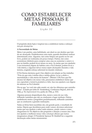 COMO ESTABELECER
      METAS PESSOAIS E
        FAMILIARES
                             Lição 32




O propósito desta lição é inspirar-nos a estabelecer metas e esforçar-
nos por alcançá-las.
A Necessidade de Metas
Meta é um padrão, uma habilidade, um ideal ou um destino que tem
de ser alcançado. Estabelecemos uma meta, quando decidimos realizar
determinada coisa. Algumas, tais como limpar um quarto ou ler um
livro, podem ser realizadas em pouco tempo. Outras, tais como
economizar dinheiro para comprar uma casa ou aumentar o amor e a
paz na família, podem levar meses ou anos. As metas que nos ajudarão
a nos tornarmos dignas de habitar com o Pai Celestial, podem levar a
vida inteira, e algumas talvez nunca sejam alcançadas durante a vida
terrena, exigindo esforço adicional no mundo vindouro.
O Pai Eterno declarou qual é Seu objetivo em relação ao Seu trabalho:
“Pois eis que esta é minha obra e minha glória: Levar a efeito a
imortalidade e vida eterna do homem”. (Moisés 1:39) Para que Ele
alcance tal objetivo em nossa vida, precisamos estabelecer metas que
nos capacitem a torná-la produtiva e feliz. Isso nos ajudará a ser dignas
de retornar ao Pai Celestial.
Diz-se que “se você não sabe aonde vai, não faz diferença que caminho
toma”. (Citado por John H. Vandenberg, Conference Report, abril de
1966, p. 92; Improvement Era, junho de 1966, p. 533)
Algumas pessoas desperdiçam dias, meses e anos de sua vida,
trilhando caminhos que não as conduzem a lugar nenhum. Outras
estabelecem metas e progridem paulatinamente, trilhando caminhos
que as conduzem a grandes realizações.
Todas as férias bem-sucedidas são, em grande parte, o resultado de
metas. Depois que decidimos para onde vamos, devemos selecionar
metas que nos ajudem a saber onde estamos, aonde vamos e como
chegaremos lá. Os objetivos dão propósito e direção a nossos atos. Eles
nos ajudam a melhorar nossa vida e alcançar alturas que nunca
imaginamos atingir. O Presidente Spencer W. Kimball fez a seguinte
declaração sobre metas missionárias:

                                                                     271
 