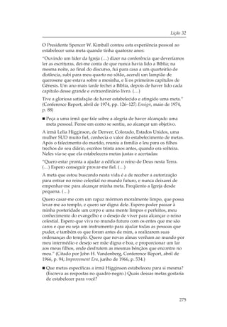 Lição 32

O Presidente Spencer W. Kimball contou esta experiência pessoal ao
estabelecer uma meta quando tinha quatorze anos:
“Ouvindo um líder da Igreja (…) dizer na conferência que deveríamos
ler as escrituras, dei-me conta de que nunca havia lido a Bíblia; na
mesma noite, ao final do discurso, fui para casa a um quarteirão de
distância, subi para meu quarto no sótão, acendi um lampião de
querosene que estava sobre a mesinha, e li os primeiros capítulos de
Gênesis. Um ano mais tarde fechei a Bíblia, depois de haver lido cada
capítulo desse grande e extraordinário livro. (…)
Tive a gloriosa satisfação de haver estabelecido e atingido uma meta.”
(Conference Report, abril de 1974, pp. 126–127; Ensign, maio de 1974,
p. 88)
 Peça a uma irmã que fale sobre a alegria de haver alcançado uma
 meta pessoal. Pense em como se sentiu, ao alcançar um objetivo.
A irmã Lelia Higginson, de Denver, Colorado, Estados Unidos, uma
mulher SUD muito fiel, conhecia o valor do estabelecimento de metas.
Após o falecimento do marido, reuniu a família e leu para os filhos
trechos do seu diário, escritos trinta anos antes, quando era solteira.
Neles via-se que ela estabelecera metas justas e acertadas:
“Quero estar pronta a ajudar a edificar o reino de Deus nesta Terra.
(…) Espero conseguir provar-me fiel. (…)
A meta que estou buscando nesta vida é a de receber a autorização
para entrar no reino celestial no mundo futuro, e nunca deixarei de
empenhar-me para alcançar minha meta. Freqüento a Igreja desde
pequena. (…)
Quero casar-me com um rapaz mórmon moralmente limpo, que possa
levar-me ao templo, e quero ser digna dele. Espero poder passar à
minha posteridade um corpo e uma mente limpos e perfeitos, meu
conhecimento do evangelho e o desejo de viver para alcançar o reino
celestial. Espero que viva no mundo futuro com os entes que me são
caros e que eu seja um instrumento para ajudar todas as pessoas que
puder, e também os que foram antes de mim, a realizarem suas
ordenanças do templo. Quero que novas almas venham ao mundo por
meu intermédio e desejo ser mãe digna e boa, e proporcionar um lar
aos meus filhos, onde desfrutem as mesmas bênçãos que encontro no
meu.” (Citado por John H. Vandenberg, Conference Report, abril de
1966, p. 94; Improvement Era, junho de 1966, p. 534.)
 Que metas específicas a irmã Higginson estabeleceu para si mesma?
 (Escreva as respostas no quadro-negro.) Quais dessas metas gostaria
 de estabelecer para você?



                                                                       275
 