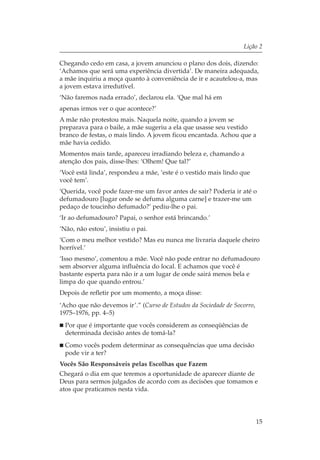 Lição 2

Chegando cedo em casa, a jovem anunciou o plano dos dois, dizendo:
‘Achamos que será uma experiência divertida’. De maneira adequada,
a mãe inquiriu a moça quanto à conveniência de ir e acautelou-a, mas
a jovem estava irredutível.
‘Não faremos nada errado’, declarou ela. ‘Que mal há em
apenas irmos ver o que acontece?’
A mãe não protestou mais. Naquela noite, quando a jovem se
preparava para o baile, a mãe sugeriu a ela que usasse seu vestido
branco de festas, o mais lindo. A jovem ficou encantada. Achou que a
mãe havia cedido.
Momentos mais tarde, apareceu irradiando beleza e, chamando a
atenção dos pais, disse-lhes: ‘Olhem! Que tal?’
‘Você está linda’, respondeu a mãe, ‘este é o vestido mais lindo que
você tem’.
‘Querida, você pode fazer-me um favor antes de sair? Poderia ir até o
defumadouro [lugar onde se defuma alguma carne] e trazer-me um
pedaço de toucinho defumado?’ pediu-lhe o pai.
‘Ir ao defumadouro? Papai, o senhor está brincando.’
‘Não, não estou’, insistiu o pai.
‘Com o meu melhor vestido? Mas eu nunca me livraria daquele cheiro
horrível.’
‘Isso mesmo’, comentou a mãe. Você não pode entrar no defumadouro
sem absorver alguma influência do local. E achamos que você é
bastante esperta para não ir a um lugar de onde sairá menos bela e
limpa do que quando entrou.’
Depois de refletir por um momento, a moça disse:
‘Acho que não devemos ir’.” (Curso de Estudos da Sociedade de Socorro,
1975–1976, pp. 4–5)
  Por que é importante que vocês considerem as conseqüências de
  determinada decisão antes de tomá-la?
  Como vocês podem determinar as consequências que uma decisão
  pode vir a ter?
Vocês São Responsáveis pelas Escolhas que Fazem
Chegará o dia em que teremos a oportunidade de aparecer diante de
Deus para sermos julgados de acordo com as decisões que tomamos e
atos que praticamos nesta vida.




                                                                         15
 