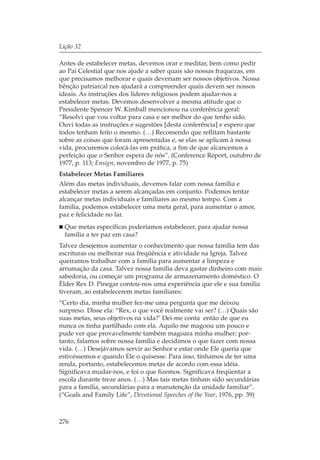Lição 32

Antes de estabelecer metas, devemos orar e meditar, bem como pedir
ao Pai Celestial que nos ajude a saber quais são nossas fraquezas, em
que precisamos melhorar e quais deveriam ser nossos objetivos. Nossa
bênção patriarcal nos ajudará a compreender quais devem ser nossos
ideais. As instruções dos líderes religiosos podem ajudar-nos a
estabelecer metas. Devemos desenvolver a mesma atitude que o
Presidente Spencer W. Kimball mencionou na conferência geral:
“Resolvi que vou voltar para casa e ser melhor do que tenho sido.
Ouvi todas as instruções e sugestões [desta conferência] e espero que
todos tenham feito o mesmo. (…) Recomendo que reflitam bastante
sobre as coisas que foram apresentadas e, se elas se aplicam à nossa
vida, procuremos colocá-las em prática, a fim de que alcancemos a
perfeição que o Senhor espera de nós”. (Conference Report, outubro de
1977, p. 113; Ensign, novembro de 1977, p. 75)
Estabelecer Metas Familiares
Além das metas individuais, devemos falar com nossa família e
estabelecer metas a serem alcançadas em conjunto. Podemos tentar
alcançar metas individuais e familiares ao mesmo tempo. Com a
família, podemos estabelecer uma meta geral, para aumentar o amor,
paz e felicidade no lar.
  Que metas específicas poderíamos estabelecer, para ajudar nossa
  família a ter paz em casa?
Talvez desejemos aumentar o conhecimento que nossa família tem das
escrituras ou melhorar sua freqüência e atividade na Igreja. Talvez
queiramos trabalhar com a família para aumentar a limpeza e
arrumação da casa. Talvez nossa família deva gastar dinheiro com mais
sabedoria, ou começar um programa de armazenamento doméstico. O
Élder Rex D. Pinegar contou-nos uma experiência que ele e sua família
tiveram, ao estabelecerem metas familiares:
“Certo dia, minha mulher fez-me uma pergunta que me deixou
surpreso. Disse ela: “Rex, o que você realmente vai ser? (…) Quais são
suas metas, seus objetivos na vida?’ Dei-me conta então de que eu
nunca os tinha partilhado com ela. Aquilo me magoou um pouco e
pude ver que provavelmente também magoara minha mulher; por-
tanto, falamos sobre nossa família e decidimos o que fazer com nossa
vida. (…) Desejávamos servir ao Senhor e estar onde Ele queria que
estivéssemos e quando Ele o quisesse. Para isso, tínhamos de ter uma
renda, portanto, estabelecemos metas de acordo com essa idéia.
Significava mudar-nos, e foi o que fizemos. Significava freqüentar a
escola durante treze anos. (…) Mas tais metas tinham sido secundárias
para a família, secundárias para a manutenção da unidade familiar”.
(“Goals and Family Life”, Devotional Speeches of the Year, 1976, pp. 39)



276
 