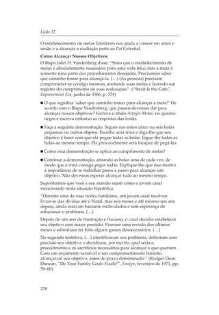 Lição 32

O estabelecimento de metas familiares nos ajuda a crescer em amor e
união e a alcançar a exaltação junto ao Pai Celestial.
Como Alcançar Nossos Objetivos
O Bispo John H. Vandenberg disse: “Sinto que o estabelecimento de
metas é absolutamente necessário para uma vida feliz; mas a meta é
somente uma parte dos procedimentos desejados. Precisamos saber
que caminho tomar para alcançá-la. (…) (As pessoas) precisam
comprometer-se consigo mesmas, anotando suas metas e fazendo um
registro do cumprimento de suas realizações”. (“Strait Is the Gate”,
Improvement Era, junho de 1966, p. 534)
  O que significa ‘saber que caminho tomar para alcançar a meta?’ De
  acordo com o Bispo Vandenberg, que passos devemos dar para
  alcançar nossos objetivos? Escreva o título Atingir Metas, no quadro-
  negro e escreva embaixo as respostas das irmãs.
  Faça a seguinte demonstração: Segure nas mãos cinco ou seis bolas
  pequenas ou outros objetos. Escolha uma irmã e diga-lhe que seu
  objetivo é fazer com que ela pegue todas as bolas. Jogue-lhe todas as
  bolas ao mesmo tempo. Ela provavelmente será incapaz de pegá-las.
  Como essa demonstração se aplica ao cumprimento de metas?
  Continue a demonstração, atirando as bolas uma de cada vez, de
  modo que a irmã consiga pegar todas. Explique-lhe que isso mostra
  a importância de se trabalhar passo a passo para alcançar um
  objetivo. Não devemos esperar alcançar tudo ao mesmo tempo.
Suponhamos que você e seu marido sejam como o jovem casal
mencionado nesta situação hipotética:
“Durante uma de suas noites familiares, um jovem casal resolveu
livrar-se das dívidas até o Natal, mas seis meses e até mesmo um ano
depois, ainda estavam bastante endividados e sem esperança de
solucionar o problema. (…)
Depois de um ano de frustração e fracasso, o casal decidiu estabelecer
seu objetivo com maior precisão. Fizeram uma revisão dos últimos
meses e admitiram ter feito alguns gastos desnecessários. (…)
Na segunda tentativa, (…) identificaram seu problema, definiram com
precisão seu objetivo, e decidiram, por escrito, qual seria o
procedimento e os sacrifícios necessários para alcançar o que queriam.
Com um orçamento razoável e um comprometimento honesto,
alcançaram seu objetivo, antes do prazo determinado.” (Rodger Dean
Duncan, “Do Your Family Goals Fizzle?”, Ensign, fevereiro de 1971, pp.
59–60)



278
 