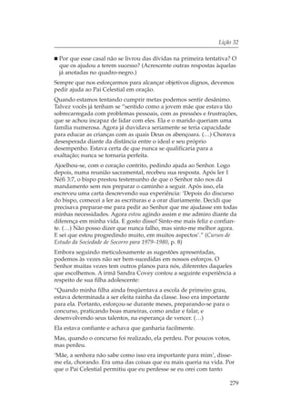 Lição 32

 Por que esse casal não se livrou das dívidas na primeira tentativa? O
 que os ajudou a terem sucesso? (Acrescente outras respostas àquelas
 já anotadas no quadro-negro.)
Sempre que nos esforçarmos para alcançar objetivos dignos, devemos
pedir ajuda ao Pai Celestial em oração.
Quando estamos tentando cumprir metas podemos sentir desânimo.
Talvez vocês já tenham se “sentido como a jovem mãe que estava tão
sobrecarregada com problemas pessoais, com as pressões e frustrações,
que se achou incapaz de lidar com eles. Ela e o marido queriam uma
família numerosa. Agora já duvidava seriamente se teria capacidade
para educar as crianças com as quais Deus os abençoara. (…) Chorava
desesperada diante da distância entre o ideal e seu próprio
desempenho. Estava certa de que nunca se qualificaria para a
exaltação; nunca se tornaria perfeita.
Ajoelhou-se, com o coração contrito, pedindo ajuda ao Senhor. Logo
depois, numa reunião sacramental, recebeu sua resposta. Após ler 1
Néfi 3:7, o bispo prestou testemunho de que o Senhor não nos dá
mandamento sem nos preparar o caminho a seguir. Após isso, ela
escreveu uma carta descrevendo sua experiência: ‘Depois do discurso
do bispo, comecei a ler as escrituras e a orar diariamente. Decidi que
precisava preparar-me para pedir ao Senhor que me ajudasse em todas
minhas necessidades. Agora estou agindo assim e me admiro diante da
diferença em minha vida. E gosto disso! Sinto-me mais feliz e confian-
te. (…) Não posso dizer que nunca falho, mas sinto-me melhor agora.
E sei que estou progredindo muito, em muitos aspectos’.” (Cursos de
Estudo da Sociedade de Socorro para 1979–1980, p. 8)
Embora seguindo meticulosamente as sugestões apresentadas,
podemos às vezes não ser bem-sucedidas em nossos esforços. O
Senhor muitas vezes tem outros planos para nós, diferentes daqueles
que escolhemos. A irmã Sandra Covey contou a seguinte experiência a
respeito de sua filha adolescente:
“Quando minha filha ainda freqüentava a escola de primeiro grau,
estava determinada a ser eleita rainha da classe. Isso era importante
para ela. Portanto, esforçou-se durante meses, preparando-se para o
concurso, praticando boas maneiras, como andar e falar, e
desenvolvendo seus talentos, na esperança de vencer. (…)
Ela estava confiante e achava que ganharia facilmente.
Mas, quando o concurso foi realizado, ela perdeu. Por poucos votos,
mas perdeu.
‘Mãe, a senhora não sabe como isso era importante para mim’, disse-
me ela, chorando. Era uma das coisas que eu mais queria na vida. Por
que o Pai Celestial permitiu que eu perdesse se eu orei com tanto

                                                                        279
 