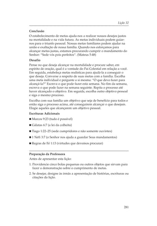 Lição 32

Conclusão
O estabelecimento de metas ajuda-nos a realizar nossos desejos justos
na mortalidade e na vida futura. As metas individuais podem guiar-
nos para o triunfo pessoal. Nossas metas familiares podem ajudar na
união e exaltação de nossa família. Quando nos esforçamos para
alcançar metas justas, estamos procurando cumprir o mandamento do
Senhor: “Sede vós pois perfeitos“. (Mateus 5:48)
Desafio
Pense no que deseja alcançar na mortalidade e procure saber, em
espírito de oração, qual é a vontade do Pai Celestial em relação a você.
Em seguida, estabeleça metas realísticas para ajudá-la a conseguir o
que deseja. Converse a respeito de suas metas com a família. Escolha
uma meta individual e pergunte a si mesma: “O que devo fazer para
alcançá-la?” Escreva o que pode fazer esta semana. No fim da semana,
escreva o que pode fazer na semana seguinte. Repita o processo até
haver alcançado o objetivo. Em seguida, escolha outro objetivo pessoal
e siga o mesmo processo.
Escolha com sua família um objetivo que seja de benefício para todos e
então siga o processo acima, até conseguirem alcançar o que desejam.
Elogie aqueles que alcançarem um objetivo pessoal.
Escrituras Adicionais
  Marcos 9:23 (tudo é possível)
  Gálatas 6:7 (a lei da colheita)
  Tiago 1:22–25 (sede cumpridores e não somente ouvintes)
  1 Néfi 3:7 (o Senhor nos ajuda a guardar Seus mandamentos)
  Regras de Fé 1:13 (virtudes que devemos procurar)


Preparação da Professora
Antes de apresentar esta lição:
1. Providencie cinco bolas pequenas ou outros objetos que sirvam para
   fazer a demonstração sobre o cumprimento de metas.
2. Se desejar, designe às irmãs a apresentação de histórias, escrituras ou
   citações da lição.




                                                                      281
 