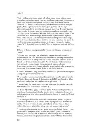 Lição 33

“Está vívida em nossa memória a lembrança de nossa mãe, sempre
ocupada com os afazeres de casa, recitando um poema de que gostava,
dando um pensamento especial ou lendo uma de suas escrituras
favoritas. Ela não só lia avidamente, mas também decorava. Sempre
que lia, tinha lápis e papel por perto, pois quando achava algo
interessante, anotava, não só para guardar, mas para decorar. Quando
crianças, não tínhamos o mesmo entusiasmo pela memorização, mas
ela exigia que o fizéssemos. Não nos limitávamos a lavar a louça, nós a
lavávamos e ao mesmo tempo decorávamos o pensamento especial
preso acima da pia. O mesmo acontecia enquanto passávamos roupa.
Parte de nosso treinamento de oratória era feito recitando em frente do
espelho, para que aprendêssemos os gestos e as expressões faciais
certas.” (“A Beautiful Journey’, Relief Society Magazine, maio de 1970, p.
324)
  O que podemos fazer para ajudar nossos familiares a aprender em
  casa?
Podemos usar o tempo com sabedoria, proporcionando estudo e
aprendizagem em casa. Podemos estabelecer um tempo para estudo e
debate, selecionar os programas de rádio e televisão, ler bons livros e
discuti-los de maneira interessante. A noite familiar pode ser usada
para aprender coisas novas. Como donas-de-casa, podemos
desenvolver nossas aptidões estudando, lendo, debatendo, observando
e tentando diferentes métodos de fazer o trabalho caseiro.
A família de Walter Gong é um bom exemplo do que uma família pode
fazer para aprender em conjunto:
“A educação é um empreendimento espiritual e escolar para a família
de Walter Gong, da Estaca de Los Altos, na Califórnia. Seus três filhos
são líderes na Igreja e nas escolas que freqüentam. (…)
O irmão Gong é o patriarca da estaca e professor de ciências naturais
na Universidade Estadual de San José. (…)
Ele disse: ‘Quando a Igreja se tornou parte de nossa vida (o irmão e a
irmã Gong foram convertidos há muitos anos) a educação tornou-se
mais importante para nós, graças à doutrina de que ‘a glória de Deus é
inteligência’.
O casal sempre ensinou seus filhos todas as noites à mesa do jantar.
‘Fazíamos questão de usar a mesa como lugar para cada membro da
família rever os eventos do dia. É uma hora em que nossos filhos
podem falar sobre a família e sobre suas atividades individuais.’
O patriarca salientou que os pais têm a responsabilidade de fazer com
que seus filhos dependam da revelação pessoal, quando estiverem
prontos para sair de casa. A revelação pessoal exige estudo e oração;
por isso, se as crianças aprendem em casa a importância do estudo e

284
 