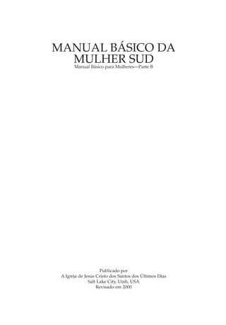 MANUAL BÁSICO DA
  MULHER SUD
       Manual Básico para Mulheres—Parte B




                     Publicado por
 A Igreja de Jesus Cristo dos Santos dos Últimos Dias
               Salt Lake City, Utah, USA
                   Revisado em 2000
 