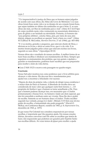 Lição 2

“‘E é imprescindível à justiça de Deus que os homens sejam julgados
de acordo com suas obras; diz Alma (do Livro de Mórmon) ‘e se suas
obras foram boas nesta vida e se os desejos de seu coração foram bons,
que sejam também no último dia restituídos ao que é bom. E, se suas
obras são más, ser-lhes-ão restituídas para o mal’. (Alma 41:3–4) O tipo
de corpo recebido nesta vida e restaurado na ressurreição determina o
grau de glória a ser herdado na eternidade. Portanto, os homens são
‘seus próprios árbitros’, conclui Alma, pois, por meio de seus atos
diários, julgam ou escolhem se querem ‘fazer o bem ou o mal”. (Alma
41:7) [Bruce R. McConkie, Mormon Doctrine, 2ª ed. (1966), pp. 403–404)
“E vi os mortos, grandes e pequenos, que estavam diante de Deus, e
abriram-se os livros; e abriu-se outro livro, que é o da vida. E os
mortos foram julgados pelas coisas que estavam escritas nos livros,
segundo as suas obras.” (Apocalipse 20:12)
Nossas obras são o resultado de nossas escolhas. A melhor forma de se
fazer boas escolhas é obedecer aos mandamentos de Deus. Sempre que
seguimos os ensinamentos dos profetas, que nos guiam e ajudam a
guardar os mandamentos, podemos fazer escolhas que nos prepararão
para receber o dom da vida eterna.
  Leia 2 Néfi 10:23 e escreva esta passagem no quadro-negro.
Conclusão
Nosso Salvador mostrou-nos como podemos usar o livre-arbítrio para
alcançar a vida eterna. Ele deu-nos leis e mandamentos para
ajudar-nos a encontrar a felicidade e ter sucesso.
“Depois do dom da própria vida, o direito de dirigir nossa existência é
o maior dom de Deus ao homem. A liberdade de escolha deve ser
considerada de mais valor que qualquer outro bem terreno. (…) O
propósito do Senhor é que o homem se torne semelhante a Ele. Para
que o homem pudesse alcançar isso, era necessário que o Criador
primeiramente o fizesse livre. Ao homem é dado um dom especial, que
não foi concedido a nenhum outro ser vivente. Deus lhe deu o poder
de escolha. Somente ao ser humano disse o Criador: ‘Podes escolher
segundo tua vontade, porque te é dado’. (Moisés 3:17) Sem esse divino
poder de escolha, a humanidade não pode progredir.” (David O.
McKay, em Conference Report, outubro de 1965, p. 8; Improvement Era,
dezembro de 1965, p. 1073)
Já que nosso Pai Celestial nos considera responsáveis por nossas
escolhas, é importante que Lhe peçamos ajuda. Em nossas orações
diárias, devemos conversar com Ele sobre as escolhas que temos de
fazer, não esquecendo que podemos ser guiados pelo Espírito Santo
nas escolhas difíceis. Às vezes temos de jejuar para receber a ajuda



16
 