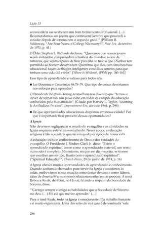 Lição 33

universitária ou receberem um bom treinamento profissional. (…)
Recomendamos aos jovens que continuem (sempre que possível) a
estudar depois de terminarem o segundo grau’.” (William R.
Siddoway, “Are Four Years of College Necessary?”, New Era, dezembro
de 1971, p. 41.)
O Élder Stephen L. Richards declarou: “Queremos que nossos jovens
sejam instruídos, compreendam a história do mundo e as leis da
natureza, que sejam capazes de tirar proveito de tudo o que o Senhor tem
permitido ao homem desenvolver. Queremos que eles, com uma boa base
educacional, façam avaliações inteligentes e escolhas corretas para que
tenham uma vida útil e feliz”. [Where Is Wisdom?, (1955) pp. 160–161]
Esse tipo de aprendizado é valioso para todos nós.
  Ler Doutrina e Convênios 88:78–79. Que tipo de coisas deveríamos
  nos esforçar para aprender?
O Presidente Brigham Young aconselhou-nos dizendo que “temos o
dever de tornar-nos um povo culto em todos os campos da educação
conhecidos pela humanidade”. (Citado por Harvey L. Taylor, ‘Learning
Is An Endless Process”, Improvement Era, abril de 1964, p. 298)
  De que oportunidades educacionais dispomos em nossa cidade? Por
  que é importante tirar proveito dessas oportunidades?
A Igreja
Não devemos negligenciar o estudo do evangelho e as atividades na
Igreja enquanto estivermos estudando. Nessa época, a educação
religiosa é tão necessária quanto em qualquer época de nossa vida.
A educação inclui o conhecimento de Deus e das verdades do
evangelho. O Presidente J. Reuben Clark Jr. disse: “Existe o
aprendizado espiritual, assim como o aprendizado material; um sem o
outro não é completo. No entanto, no que me diz respeito, se tivesse
que escolher um só tipo, ficaria com o aprendizado espiritual”.
(“Spiritual Education”, Church News, 29 de junho de 1974, p. 16)
A Igreja oferece muitas oportunidades de aprendizado e conhecimento.
Quando aceitamos chamados para servir na Igreja e assistimos às
aulas, melhoramos nossa atuação como donas-de-casa e como líderes,
além de desenvolvermos nosso relacionamento com as pessoas. A irmã
Rebecca Keale, de Mauí, no Havaí, falando a respeito da Sociedade de
Socorro, disse:
“‘Carrego sempre comigo as habilidades que a Sociedade de Socorro
me deu. (…) Foi ela que me fez aprender.’ (…)
Para a irmã Keale, tudo na Igreja é emocionante. Ela trabalha bastante
e é muito organizada. Uma das salas de sua casa é denominada ‘sala


286
 