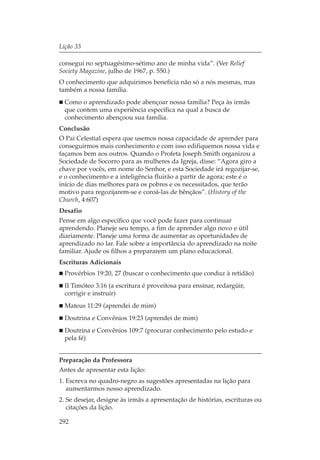 Lição 33

consegui no septuagésimo-sétimo ano de minha vida”. (Ver Relief
Society Magazine, julho de 1967, p. 550.)
O conhecimento que adquirimos beneficia não só a nós mesmas, mas
também a nossa família.
  Como o aprendizado pode abençoar nossa família? Peça às irmãs
  que contem uma experiência específica na qual a busca de
  conhecimento abençoou sua família.
Conclusão
O Pai Celestial espera que usemos nossa capacidade de aprender para
conseguirmos mais conhecimento e com isso edifiquemos nossa vida e
façamos bem aos outros. Quando o Profeta Joseph Smith organizou a
Sociedade de Socorro para as mulheres da Igreja, disse: “Agora giro a
chave por vocês, em nome do Senhor, e esta Sociedade irá regozijar-se,
e o conhecimento e a inteligência fluirão a partir de agora; este é o
início de dias melhores para os pobres e os necessitados, que terão
motivo para regozijarem-se e coroá-las de bênçãos”. (History of the
Church, 4:607)
Desafio
Pense em algo específico que você pode fazer para continuar
aprendendo. Planeje seu tempo, a fim de aprender algo novo e útil
diariamente. Planeje uma forma de aumentar as oportunidades de
aprendizado no lar. Fale sobre a importância do aprendizado na noite
familiar. Ajude os filhos a prepararem um plano educacional.
Escrituras Adicionais
  Provérbios 19:20, 27 (buscar o conhecimento que conduz à retidão)
  II Timóteo 3:16 (a escritura é proveitosa para ensinar, redargüir,
  corrigir e instruir)
  Mateus 11:29 (aprendei de mim)
  Doutrina e Convênios 19:23 (aprendei de mim)
  Doutrina e Convênios 109:7 (procurar conhecimento pelo estudo e
  pela fé)


Preparação da Professora
Antes de apresentar esta lição:
1. Escreva no quadro-negro as sugestões apresentadas na lição para
   aumentarmos nosso aprendizado.
2. Se desejar, designe às irmãs a apresentação de histórias, escrituras ou
   citações da lição.

292
 