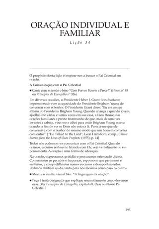 ORAÇÃO INDIVIDUAL E
     FAMILIAR
                             Lição 34




O propósito desta lição é inspirar-nos a buscar o Pai Celestial em
oração.
A Comunicação com o Pai Celestial
 Cante com as irmãs o hino “Com Fervor Fizeste a Prece?” (Hinos, nº 83
 ou Princípios do Evangelho nº 356)
Em diversas ocasiões, o Presidente Heber J. Grant ficou bastante
impressionado com a capacidade do Presidente Brigham Young de
conversar com o Senhor. O Presidente Grant disse: “Eu era amigo
íntimo do Presidente Brigham Young. Quando criança e quando jovem,
ajoelhei-me várias e várias vezes em sua casa, a Lion House, nas
orações familiares e presto testemunho de que, mais de uma vez
levantei a cabeça, virei-me e olhei para onde Brigham Young estava
orando, a fim de ver se Deus não estava lá. Parecia-me que ele
conversava com o Senhor do mesmo modo que um homem conversa
com outro”. [“He Talked to the Lord”, Leon Hartshorn, comp., Classic
Stories from the Lives of Ours Prophets (1975), p. 44]
Todos nós podemos nos comunicar com o Pai Celestial. Quando
oramos, estamos realmente falando com Ele, seja verbalmente ou em
pensamento. A oração é uma forma de adoração.
Na oração, expressamos gratidão e procuramos orientação divina.
Confessamos os pecados e fraquezas, expomos o que pensamos e
sentimos, e compartilhamos nossos sucessos e desapontamentos.
Pedimos também ajuda, tanto para nós mesmos como para os outros.
  Mostre o auxílio visual 34-a: “A linguagem da oração”.
  Peça à irmã designada que explique resumidamente como devemos
  orar. (Ver Princípios do Evangelho, capítulo 8. Orar ao Nosso Pai
  Celestial.)




                                                                     293
 