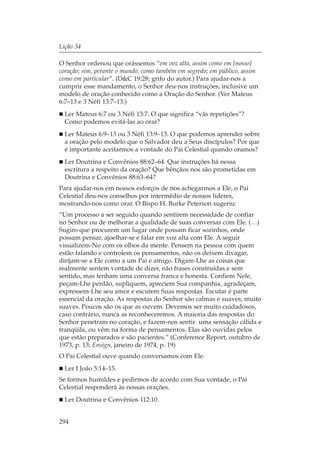 Lição 34

O Senhor ordenou que orássemos “em voz alta, assim como em [nosso]
coração; sim, perante o mundo, como também em segredo; em público, assim
como em particular”. (D&C 19:28; grifo do autor.) Para ajudar-nos a
cumprir esse mandamento, o Senhor deu-nos instruções, inclusive um
modelo de oração conhecido como a Oração do Senhor. (Ver Mateus
6:7–13 e 3 Néfi 13:7–13.)
  Ler Mateus 6:7 ou 3 Néfi 13:7. O que significa “vãs repetições”?
  Como podemos evitá-las ao orar?
  Ler Mateus 6:9–13 ou 3 Néfi 13:9–13. O que podemos aprender sobre
  a oração pelo modelo que o Salvador deu a Seus discípulos? Por que
  é importante aceitarmos a vontade do Pai Celestial quando oramos?
  Ler Doutrina e Convênios 88:62–64. Que instruções há nessa
  escritura a respeito da oração? Que bênçãos nos são prometidas em
  Doutrina e Convênios 88:63–64?
Para ajudar-nos em nossos esforços de nos achegarmos a Ele, o Pai
Celestial deu-nos conselhos por intermédio de nossos líderes,
mostrando-nos como orar. O Bispo H. Burke Peterson sugeriu:
“Um processo a ser seguido quando sentirem necessidade de confiar
no Senhor ou de melhorar a qualidade de suas conversas com Ele. (…)
Sugiro que procurem um lugar onde possam ficar sozinhos, onde
possam pensar, ajoelhar-se e falar em voz alta com Ele. A seguir
visualizem-No com os olhos da mente. Pensem na pessoa com quem
estão falando e controlem os pensamentos, não os deixem divagar,
dirijam-se a Ele como a um Pai e amigo. Digam-Lhe as coisas que
realmente sentem vontade de dizer, não frases construídas e sem
sentido, mas tenham uma conversa franca e honesta. Confiem Nele,
peçam-Lhe perdão, supliquem, apreciem Sua companhia, agradeçam,
expressem-Lhe seu amor e escutem Suas respostas. Escutar é parte
essencial da oração. As respostas do Senhor são calmas e suaves, muito
suaves. Poucos são os que as ouvem. Devemos ser muito cuidadosos,
caso contrário, nunca as reconheceremos. A maioria das respostas do
Senhor penetram no coração, e fazem-nos sentir uma sensação cálida e
tranqüila, ou vêm na forma de pensamentos. Elas são ouvidas pelos
que estão preparados e são pacientes.” (Conference Report, outubro de
1973, p. 13; Ensign, janeiro de 1974, p. 19)
O Pai Celestial ouve quando conversamos com Ele.
  Ler I João 5:14–15.
Se formos humildes e pedirmos de acordo com Sua vontade, o Pai
Celestial responderá às nossas orações.
  Ler Doutrina e Convênios 112:10.


294
 