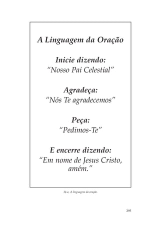 A Linguagem da Oração

    Inicie dizendo:
  “Nosso Pai Celestial”

       Agradeça:
  “Nós Te agradecemos”

         Peça:
      “Pedimos-Te”

  E encerre dizendo:
“Em nome de Jesus Cristo,
       amém.”

       34-a, A linguagem da oração.




                                      295
 
