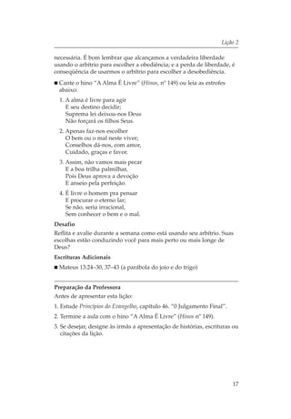 Lição 2

necessária. É bom lembrar que alcançamos a verdadeira liberdade
usando o arbítrio para escolher a obediência; e a perda de liberdade, é
conseqüência de usarmos o arbítrio para escolher a desobediência.
  Cante o hino “A Alma É Livre” (Hinos, nº 149) ou leia as estrofes
  abaixo:
  1. A alma é livre para agir
     E seu destino decidir;
     Suprema lei deixou-nos Deus
     Não forçará os filhos Seus.
  2. Apenas faz-nos escolher
     O bem ou o mal neste viver;
     Conselhos dá-nos, com amor,
     Cuidado, graças e favor.
  3. Assim, não vamos mais pecar
     E a boa trilha palmilhar,
     Pois Deus aprova a devoção
     E anseio pela perfeição.
  4. É livre o homem pra pensar
     E procurar o eterno lar;
     Se não, seria irracional,
     Sem conhecer o bem e o mal.
Desafio
Reflita e avalie durante a semana como está usando seu arbítrio. Suas
escolhas estão conduzindo você para mais perto ou mais longe de
Deus?
Escrituras Adicionais
  Mateus 13:24–30, 37–43 (a parábola do joio e do trigo)


Preparação da Professora
Antes de apresentar esta lição:
1. Estude Princípios do Evangelho, capítulo 46. “0 Julgamento Final”.
2. Termine a aula com o hino “A Alma É Livre” (Hinos nº 149).
3. Se desejar, designe às irmãs a apresentação de histórias, escrituras ou
   citações da lição.




                                                                        17
 