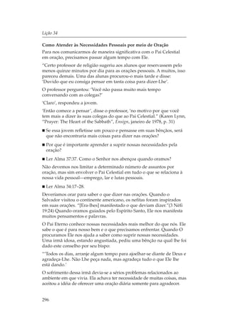 Lição 34

Como Atender às Necessidades Pessoais por meio de Oração
Para nos comunicarmos de maneira significativa com o Pai Celestial
em oração, precisamos passar algum tempo com Ele.
“Certo professor de religião sugeriu aos alunos que reservassem pelo
menos quinze minutos por dia para as orações pessoais. A muitos, isso
pareceu demais. Uma das alunas procurou-o mais tarde e disse:
‘Duvido que eu consiga pensar em tanta coisa para dizer-Lhe’.
O professor perguntou: ‘Você não passa muito mais tempo
conversando com as colegas?’
‘Claro’, respondeu a jovem.
‘Então comece a pensar’, disse o professor, ‘no motivo por que você
tem mais a dizer às suas colegas do que ao Pai Celestial.” (Karen Lynn,
“Prayer: The Heart of the Sabbath”, Ensign, janeiro de 1978, p. 31)
  Se essa jovem refletisse um pouco e pensasse em suas bênçãos, será
  que não encontraria mais coisas para dizer nas orações?
  Por que é importante aprender a suprir nossas necessidades pela
  oração?
  Ler Alma 37:37. Como o Senhor nos abençoa quando oramos?
Não devemos nos limitar a determinado número de assuntos por
oração, mas sim envolver o Pai Celestial em tudo o que se relaciona à
nossa vida pessoal—emprego, lar e lutas pessoais.
  Ler Alma 34:17–28.
Deveríamos orar para saber o que dizer nas orações. Quando o
Salvador visitou o continente americano, os nefitas foram inspirados
em suas orações. “[Era-lhes] manifestado o que deviam dizer.”(3 Néfi
19:24) Quando oramos guiados pelo Espírito Santo, Ele nos manifesta
muitos pensamentos e palavras.
O Pai Eterno conhece nossas necessidades reais melhor do que nós. Ele
sabe o que é para nosso bem e o que precisamos enfrentar. Quando O
procuramos Ele nos ajuda a saber como suprir nossas necessidades.
Uma irmã idosa, estando angustiada, pediu uma bênção na qual lhe foi
dado este conselho por seu bispo:
“‘Todos os dias, arranje algum tempo para ajoelhar-se diante de Deus e
agradeça-Lhe. Não Lhe peça nada, mas agradeça tudo o que Ele lhe
está dando.’
O sofrimento dessa irmã devia-se a sérios problemas relacionados ao
ambiente em que vivia. Ela achava ter necessidade de muitas coisas, mas
aceitou a idéia de oferecer uma oração diária somente para agradecer.


296
 